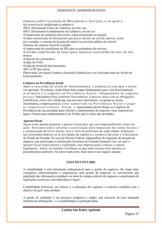 ASSISTENTE ADMINISTRATIVO


( Imposto sobre Circul ação de Mercadorias e Ser viços), e em geral a
documentação pedida para o cadastro é:
•DUC (Documento Único de Cadastro), em três vias.
•DCC (Documento Complementar de Cadastro), em um via.
•Comprovante de endereços dos sócios, cópia autenticada ou original.
•Cópia autenticada do documento que prove direito de uso do imóvel, como
por exemplo, o contrato de locação do imóvel ou escritura pública do imóvel.
•Número do cadastro fiscal do contador.
•Comprovante de contribuinte do ISS, para as prestadoras de serviços.
•Certidão si mplificada da J unta (para empres as constituídas há mais de três
meses).
•Cópia do ato constitutivo.
•Cópia do CNPJ.
•Cópia do alvará de funcionamento.
•RG e CPF dos sócios.
Observação: em alguns Estados a Inscrição Estadual deve ser solicitada antes do Alvará de
Funcionamento.

Cadastro na Previdência Social
Após a concessão do alvará de funcionament o, a empresa j á está apta a entrar
em operação. No entanto, ainda faltam duas etapas fundamentais para o seu funcionamento.
A primeira é o cadastro na Previdência Social, independente da empresa
p o s s u i r funcionários.Para contratar funcionários, é preciso arcar com as obrigações
trabalhistas sobre eles.Ainda que seja um único funcionário, ou apenas os sócios
inicialmente, a empresa precisa e s t a r c a d a s t r a d a n a P r e v i d ê n c i a S o c i a l e p a g a r
o s r e s p e c t i v o s t r i b u t o s . A s s i m , o representante deverá dirigir-se à Agência da
Previdência de sua jurisdição para solicitar o cadastramento da empresa e seus responsáveis
legais. O prazo para cadastramento é de 30 dias após o início das atividades.

Aparato Fiscal
Agora resta apenas preparar o aparato fiscal para que seu empreendimento entre em
ação. Será necess ário solicitar a autorização para i mpressão das notas fiscais e
a autenticação de livros fiscais. Isso é feito na prefeitura de cada cidade. Empresas
que pretendam dedicar-se às atividades de indústria e comércio deverão ir à Secretaria
de Estado da Fazenda. No caso do Distrito Federal, independente do segmento de atuação da
empresa, esta autorização é emitida pela Secretaria de Fazenda Estadual.Uma vez que o
aparato fiscal esteja pronto e registrado, sua empresa pode começar a operar
legalmente. Antes, no entanto, certifique-se que tudo ocorreu bem durante os
procedimentos anteriores. Se estiver tudo certo, basta tocar o seu negócio adiante.


                                         GESTÃO CONTABIL

A contabilidade é uma ferramenta indispensável para a gestão de negócios. De longa data,
contadores, administradores e responsáveis pela gestão de empresas se convenceram que
amplitude das informações contábeis vai além do simples cálculo de impostos e atendimento de
legislações comerciais, previdenciárias e legais.

Contabilidade Gerencial, em síntese, é a utilização dos registros e controles contábeis com o
objetivo de gerir uma entidade.

A gestão de entidades é um processo complexo e amplo, que necessita de uma adequada
estrutura de informações - e a contabilidade é a principal delas.


                                     Cáritas São Pedro Apóstolo
                                                                                                  Página 17
 