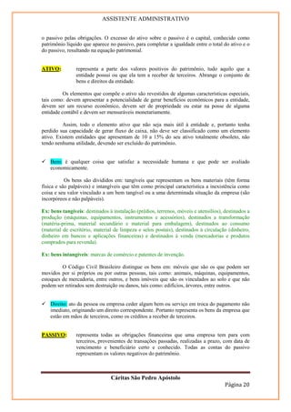 ASSISTENTE ADMINISTRATIVO


o passivo pelas obrigações. O excesso do ativo sobre o passivo é o capital, conhecido como
patrimônio líquido que aparece no passivo, para completar a igualdade entre o total do ativo e o
do passivo, resultando na equação patrimonial.


ATIVO:          representa a parte dos valores positivos do patrimônio, tudo aquilo que a
                entidade possui ou que ela tem a receber de terceiros. Abrange o conjunto de
                bens e direitos da entidade.

          Os elementos que compõe o ativo são revestidos de algumas características especiais,
tais como: devem apresentar a potencialidade de gerar benefícios econômicos para a entidade,
devem ser um recurso econômico, devem ser de propriedade ou estar na posse de alguma
entidade contábil e devem ser mensuráveis monetariamente.

         Assim, todo o elemento ativo que não seja mais útil à entidade e, portanto tenha
perdido sua capacidade de gerar fluxo de caixa, não deve ser classificado como um elemento
ativo. Existem entidades que apresentam de 10 a 15% do seu ativo totalmente obsoleto, não
tendo nenhuma utilidade, devendo ser excluído do patrimônio.


    Bem: é qualquer coisa que satisfaz a necessidade humana e que pode ser avaliado
    economicamente.

           Os bens são divididos em: tangíveis que representam os bens materiais (têm forma
física e são palpáveis) e intangíveis que têm como principal característica a inexistência como
coisa e seu valor vinculado a um bem tangível ou a uma determinada situação da empresa (são
incorpóreos e não palpáveis).

Ex: bens tangíveis: destinados à instalação (prédios, terrenos, móveis e utensílios), destinados a
produção (máquinas, equipamentos, instrumentos e acessórios), destinados a transformação
(matéria-prima, material secundário e material para embalagem), destinados ao consumo
(material de escritório, material de limpeza e selos postais), destinados à circulação (dinheiro,
dinheiro em bancos e aplicações financeiras) e destinados à venda (mercadorias e produtos
comprados para revenda).

Ex: bens intangíveis: marcas de comércio e patentes de invenção.

         O Código Civil Brasileiro distingue os bens em: móveis que são os que podem ser
movidos por si próprios ou por outras pessoas, tais como: animais, máquinas, equipamentos,
estoques de mercadoria, entre outros, e bens imóveis que são os vinculados ao solo e que não
podem ser retirados sem destruição ou danos, tais como: edifícios, árvores, entre outros.


    Direito: ato da pessoa ou empresa ceder algum bem ou serviço em troca do pagamento não
    imediato, originando um direito correspondente. Portanto representa os bens da empresa que
    estão em mãos de terceiros, como os créditos a receber de terceiros.


PASSIVO:        representa todas as obrigações financeiras que uma empresa tem para com
                terceiros, provenientes de transações passadas, realizadas a prazo, com data de
                vencimento e beneficiário certo e conhecido. Todas as contas do passivo
                representam os valores negativos do patrimônio.



                                Cáritas São Pedro Apóstolo
                                                                                      Página 20
 