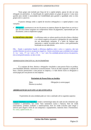 ASSISTENTE ADMINISTRATIVO


        Neste grupo está incluído por força de lei o capital próprio, apesar de não ser uma
obrigação do patrimônio. A classificação do capital próprio no grupo do passivo é uma mera
questão para atender à necessidade da Contabilidade para garantir a igualdade entre os dois
grupos (ativo e passivo).

        O passivo abrange então o capital de terceiros (obrigações) e o capital próprio e suas
variações.

   Obrigações: constituem-se em ato da pessoa ou empresa dispor de algum bem ou serviço e
   que em troca destes originam um compromisso futuro de pagamento, representado por um
   documento, como as duplicatas a pagar.


PATRIMÔNIO LÍQUIDO:            é a diferença entre os valores positivos do ativo (bens e direitos)
                               e os valores negativos do passivo (obrigações) de uma entidade
                               em um determinado momento. É a parte do balanço que
                               representa o capital investido pelos sócios e está graficamente
                               localizado no seu lado direito.

Obs. - Sendo o patrimônio líquido a diferença algébrica entre o ativo e o passivo, não tem
sentido falarmos em ativos ou passivos negativos. Assim concluímos que a entidade terá sempre
A > ou = zero, P > ou = zero e PL > = ou < zero. Se a entidade possuir ativos e/ou passivos,
ela os terá positivamente, ou não os terá.


ABORDAGEM CONCEITUAL DO PATRIMÔNIO


       É o conjunto de bens, direitos e obrigações vinculados a uma pessoa física ou jurídica,
com finalidade definida e mensurável economicamente. Tem-se do lado esquerdo o conjunto de
bens e direitos pertencentes a uma pessoa ou empresa, e o lado direito inclui as obrigações a
serem pagas por essa pessoa ou essa empresa.


                          Patrimônio de Pessoa Física ou Jurídica

                      Bens                              Obrigações (a serem pagas)
                      Direitos (a receber)


ABORDAGEM QUALITATIVA E QUANTITATIVA


         O patrimônio de uma entidade pode ser visto e analisado sob os seguintes aspectos:


Aspecto Qualitativo ou Específico: estuda a terminologia típica de cada um dos elementos que
compõem o patrimônio, tais como: bens numerários (caixa e bancos), bens de venda
(mercadorias, produtos acabados e matéria-prima), bens de renda (veículos para alugar e
imóveis para alugar) e bens de uso (máquinas e equipamentos, materiais úteis e ferramentas).
Ex: caixa, capital social, etc. ...




                               Cáritas São Pedro Apóstolo
                                                                                      Página 21
 