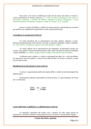 ASSISTENTE ADMINISTRATIVO




         Uma conta é um recurso contábil para reunir sob um único item todos os eventos e
valores patrimoniais de mesma natureza. Ex: a conta do Banco Ultramarino reúne todos os
movimentos, depósitos e retiradas de dinheiro realizadas no Banco Ultramarino; a conta
Veículos informa os movimentos, compras e vendas, de veículos. (S. A. Crepaldi)


          Conta é o registro de débitos e créditos da mesma natureza, identificados por um título
que qualifica um componente do patrimônio ou uma variação patrimonial.


NATUREZA E SALDO DAS CONTAS


         As contas devedoras são as representativas dos bens, direitos, despesas e custos.
Possuem permanentemente saldo devedor, devendo ser primeiro debitadas e depois creditadas.
Ex: caixa, bancos, mercadorias, salários e custos dos produtos vendidos.

          As contas credoras são as representativas das obrigações, do patrimônio líquido, das
receitas e dos ganhos. Possuem permanentemente saldo credor, devendo ser primeiro creditadas
e depois debitadas. Ex: salários a pagar, imposto a pagar, fornecedores e juros recebidos.

          A diferença entre o débito e o crédito é denominada de saldo. Se o valor dos débitos
for superior ao valor dos créditos, a conta terá um saldo devedor. Se ocorrer o contrário, a conta
terá um saldo credor.


REPRESENTAÇÃO GRÁFICA DAS CONTAS


         A conta é a representação gráfica da relação débito e crédito de um determinado fato
administrativo.

        Graficamente, podemos representá-la na forma da letra T, a qual chamamos de Conta
em T ou Razonete.



                         Nome       da  Conta
                         Débito      | Crédito




LANÇAMENTOS A DÉBITO E A CRÉDITO DAS CONTAS


        As operações registradas (de acordo com a natureza de cada conta) através de
lançamentos ocasionam aumentos e diminuições do ativo, do passivo e do patrimônio líquido.

                                Cáritas São Pedro Apóstolo
                                                                                      Página 26
 