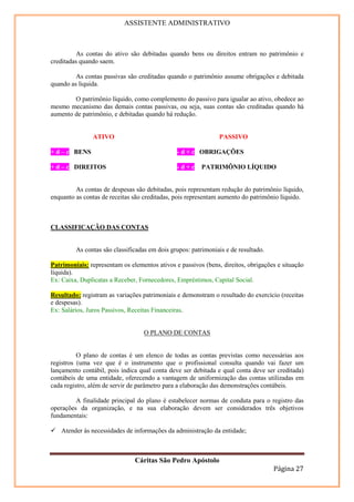 ASSISTENTE ADMINISTRATIVO



          As contas do ativo são debitadas quando bens ou direitos entram no patrimônio e
creditadas quando saem.

         As contas passivas são creditadas quando o patrimônio assume obrigações e debitada
quando as liquida.

        O patrimônio líquido, como complemento do passivo para igualar ao ativo, obedece ao
mesmo mecanismo das demais contas passivas, ou seja, suas contas são creditadas quando há
aumento de patrimônio, e debitadas quando há redução.


               ATIVO                                           PASSIVO

+ d – c BENS                                   - d + c OBRIGAÇÕES

+ d – c DIREITOS                               -d+c      PATRIMÔNIO LÍQUIDO


         As contas de despesas são debitadas, pois representam redução do patrimônio líquido,
enquanto as contas de receitas são creditadas, pois representam aumento do patrimônio líquido.



CLASSIFICAÇÃO DAS CONTAS


         As contas são classificadas em dois grupos: patrimoniais e de resultado.

Patrimoniais: representam os elementos ativos e passivos (bens, direitos, obrigações e situação
líquida).
Ex: Caixa, Duplicatas a Receber, Fornecedores, Empréstimos, Capital Social.

Resultado: registram as variações patrimoniais e demonstram o resultado do exercício (receitas
e despesas).
Ex: Salários, Juros Passivos, Receitas Financeiras.


                                   O PLANO DE CONTAS


          O plano de contas é um elenco de todas as contas previstas como necessárias aos
registros (uma vez que é o instrumento que o profissional consulta quando vai fazer um
lançamento contábil, pois indica qual conta deve ser debitada e qual conta deve ser creditada)
contábeis de uma entidade, oferecendo a vantagem de uniformização das contas utilizadas em
cada registro, além de servir de parâmetro para a elaboração das demonstrações contábeis.

         A finalidade principal do plano é estabelecer normas de conduta para o registro das
operações da organização, e na sua elaboração devem ser considerados três objetivos
fundamentais:

    Atender às necessidades de informações da administração da entidade;



                               Cáritas São Pedro Apóstolo
                                                                                    Página 27
 