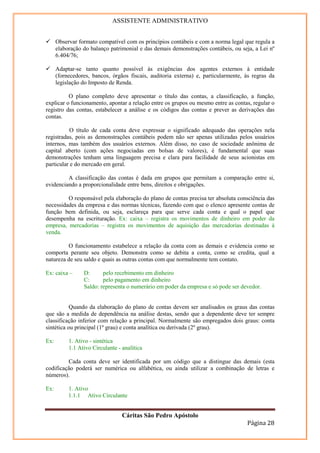 ASSISTENTE ADMINISTRATIVO


      Observar formato compatível com os princípios contábeis e com a norma legal que regula a
      elaboração do balanço patrimonial e das demais demonstrações contábeis, ou seja, a Lei nº
      6.404/76;

      Adaptar-se tanto quanto possível às exigências dos agentes externos à entidade
      (fornecedores, bancos, órgãos fiscais, auditoria externa) e, particularmente, às regras da
      legislação do Imposto de Renda.

          O plano completo deve apresentar o título das contas, a classificação, a função,
explicar o funcionamento, apontar a relação entre os grupos ou mesmo entre as contas, regular o
registro das contas, estabelecer a análise e os códigos das contas e prever as derivações das
contas.

           O título de cada conta deve expressar o significado adequado das operações nela
registradas, pois as demonstrações contábeis podem não ser apenas utilizadas pelos usuários
internos, mas também dos usuários externos. Além disso, no caso de sociedade anônima de
capital aberto (com ações negociadas em bolsas de valores), é fundamental que suas
demonstrações tenham uma linguagem precisa e clara para facilidade de seus acionistas em
particular e do mercado em geral.

         A classificação das contas é dada em grupos que permitam a comparação entre si,
evidenciando a proporcionalidade entre bens, direitos e obrigações.

         O responsável pela elaboração do plano de contas precisa ter absoluta consciência das
necessidades da empresa e das normas técnicas, fazendo com que o elenco apresente contas de
função bem definida, ou seja, esclareça para que serve cada conta e qual o papel que
desempenha na escrituração. Ex: caixa – registra os movimentos de dinheiro em poder da
empresa, mercadorias – registra os movimentos de aquisição das mercadorias destinadas à
venda.

         O funcionamento estabelece a relação da conta com as demais e evidencia como se
comporta perante seu objeto. Demonstra como se debita a conta, como se credita, qual a
natureza de seu saldo e quais as outras contas com que normalmente tem contato.

Ex: caixa –      D:      pelo recebimento em dinheiro
                 C:      pelo pagamento em dinheiro
                 Saldo: representa o numerário em poder da empresa e só pode ser devedor.


           Quando da elaboração do plano de contas devem ser analisados os graus das contas
que são a medida de dependência na análise destas, sendo que a dependente deve ter sempre
classificação inferior com relação a principal. Normalmente são empregados dois graus: conta
sintética ou principal (1º grau) e conta analítica ou derivada (2º grau).

Ex:        1. Ativo - sintética
           1.1 Ativo Circulante - analítica

         Cada conta deve ser identificada por um código que a distingue das demais (esta
codificação poderá ser numérica ou alfabética, ou ainda utilizar a combinação de letras e
números).

Ex:        1. Ativo
           1.1.1 Ativo Circulante


                                  Cáritas São Pedro Apóstolo
                                                                                    Página 28
 