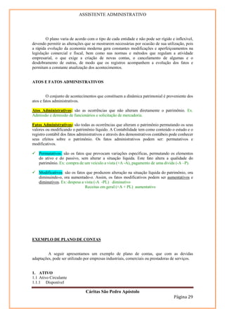 ASSISTENTE ADMINISTRATIVO




        O plano varia de acordo com o tipo de cada entidade e não pode ser rígido e inflexível,
devendo permitir as alterações que se mostrarem necessárias por ocasião de sua utilização, pois
a rápida evolução da economia moderna gera constantes modificações e aperfeiçoamentos na
legislação comercial e fiscal, bem como nas normas e métodos que regulam a atividade
empresarial, o que exige a criação de novas contas, o cancelamento de algumas e o
desdobramento de outras, de modo que os registros acompanhem a evolução dos fatos e
permitam a constante atualização dos acontecimentos.


ATOS E FATOS ADMINISTRATIVOS


         O conjunto de acontecimentos que constituem a dinâmica patrimonial é proveniente dos
atos e fatos administrativos.

Atos Administrativos: são as ocorrências que não alteram diretamente o patrimônio. Ex.
Admissão e demissão de funcionários e solicitação de mercadoria.

Fatos Administrativos: são todas as ocorrências que alteram o patrimônio permutando os seus
valores ou modificando o patrimônio líquido. A Contabilidade tem como conteúdo o estudo e o
registro contábil dos fatos administrativos e através dos demonstrativos contábeis pode conhecer
seus efeitos sobre o patrimônio. Os fatos administrativos podem ser: permutativos e
modificativos.

    Permutativos: são os fatos que provocam variações específicas, permutando os elementos
    do ativo e do passivo, sem alterar a situação líquida. Este fato altera a qualidade do
    patrimônio. Ex: compra de um veículo a vista (+A -A), pagamento de uma dívida (-A –P).

    Modificativos: são os fatos que produzem alteração na situação líquida do patrimônio, ora
    diminuindo-o, ora aumentado-o. Assim, os fatos modificativos podem ser aumentativos e
    diminutivos. Ex: despesa a vista (-A -PL) diminutivo
                               Receitas em geral (+A + PL) aumentativo




EXEMPLO DE PLANO DE CONTAS


         A seguir apresentamos um exemplo de plano de contas, que com as devidas
adaptações, pode ser utilizado por empresas industriais, comerciais ou prestadoras de serviços.


1. ATIVO
1.1 Ativo Circulante
1.1.1 Disponível

                               Cáritas São Pedro Apóstolo
                                                                                    Página 29
 