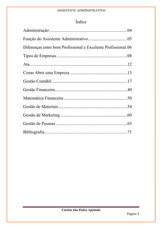 ASSISTENTE ADMINISTRATIVO


                                              Índice
Administração ........................................................................04
Função do Assistente Administrativo ....................................05
Diferenças entre bom Profissional e Excelente Profissional.06
Tipos de Empresas .................................................................08
Ata ..........................................................................................12
Como Abrir uma Empresa .....................................................13
Gestão Contábil......................................................................17
Gestão Financeira...................................................................40
Matemática Financeira ...........................................................50
Gestão de Materiais................................................................54
Gestão de Marketing ..............................................................60
Gestão de Pessoas ..................................................................63
Bibliografia.............................................................................71




                                  Cáritas São Pedro Apóstolo
                                                                                           Página 3
 