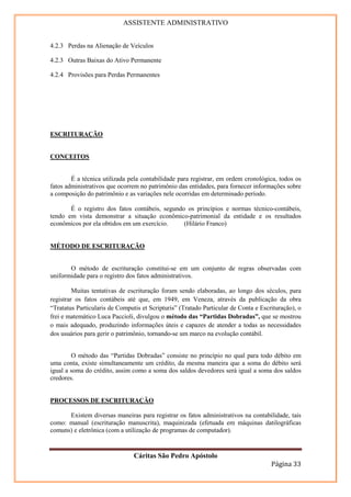 ASSISTENTE ADMINISTRATIVO


4.2.3 Perdas na Alienação de Veículos

4.2.3 Outras Baixas do Ativo Permanente

4.2.4 Provisões para Perdas Permanentes




ESCRITURAÇÃO


CONCEITOS


        É a técnica utilizada pela contabilidade para registrar, em ordem cronológica, todos os
fatos administrativos que ocorrem no patrimônio das entidades, para fornecer informações sobre
a composição do patrimônio e as variações nele ocorridas em determinado período.

       É o registro dos fatos contábeis, segundo os princípios e normas técnico-contábeis,
tendo em vista demonstrar a situação econômico-patrimonial da entidade e os resultados
econômicos por ela obtidos em um exercício.     (Hilário Franco)


MÉTODO DE ESCRITURAÇÃO


       O método de escrituração constitui-se em um conjunto de regras observadas com
uniformidade para o registro dos fatos administrativos.

         Muitas tentativas de escrituração foram sendo elaboradas, ao longo dos séculos, para
registrar os fatos contábeis até que, em 1949, em Veneza, através da publicação da obra
“Tratatus Particularis de Computis et Scripturis” (Tratado Particular de Conta e Escrituração), o
frei e matemático Luca Paccioli, divulgou o método das “Partidas Dobradas”, que se mostrou
o mais adequado, produzindo informações úteis e capazes de atender a todas as necessidades
dos usuários para gerir o patrimônio, tornando-se um marco na evolução contábil.


        O método das “Partidas Dobradas” consiste no princípio no qual para todo débito em
uma conta, existe simultaneamente um crédito, da mesma maneira que a soma do débito será
igual a soma do crédito, assim como a soma dos saldos devedores será igual a soma dos saldos
credores.


PROCESSOS DE ESCRITURAÇÃO

      Existem diversas maneiras para registrar os fatos administrativos na contabilidade, tais
como: manual (escrituração manuscrita), maquinizada (efetuada em máquinas datilográficas
comuns) e eletrônica (com a utilização de programas de computador).


                                Cáritas São Pedro Apóstolo
                                                                                     Página 33
 