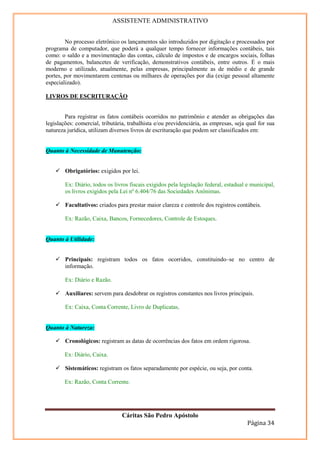 ASSISTENTE ADMINISTRATIVO


        No processo eletrônico os lançamentos são introduzidos por digitação e processados por
programa de computador, que poderá a qualquer tempo fornecer informações contábeis, tais
como: o saldo e a movimentação das contas, cálculo de impostos e de encargos sociais, folhas
de pagamentos, balancetes de verificação, demonstrativos contábeis, entre outros. É o mais
moderno e utilizado, atualmente, pelas empresas, principalmente as de médio e de grande
portes, por movimentarem centenas ou milhares de operações por dia (exige pessoal altamente
especializado).

LIVROS DE ESCRITURAÇÃO


        Para registrar os fatos contábeis ocorridos no patrimônio e atender as obrigações das
legislações: comercial, tributária, trabalhista e/ou previdenciária, as empresas, seja qual for sua
natureza jurídica, utilizam diversos livros de escrituração que podem ser classificados em:


Quanto à Necessidade de Manutenção:


        Obrigatórios: exigidos por lei.

        Ex: Diário, todos os livros fiscais exigidos pela legislação federal, estadual e municipal,
        os livros exigidos pela Lei nº 6.404/76 das Sociedades Anônimas.

        Facultativos: criados para prestar maior clareza e controle dos registros contábeis.

        Ex: Razão, Caixa, Bancos, Fornecedores, Controle de Estoques.


Quanto à Utilidade:


        Principais: registram todos os fatos ocorridos, constituindo–se no centro de
        informação.

        Ex: Diário e Razão.

        Auxiliares: servem para desdobrar os registros constantes nos livros principais.

        Ex: Caixa, Conta Corrente, Livro de Duplicatas.


Quanto à Natureza:

        Cronológicos: registram as datas de ocorrências dos fatos em ordem rigorosa.

        Ex: Diário, Caixa.

        Sistemáticos: registram os fatos separadamente por espécie, ou seja, por conta.

        Ex: Razão, Conta Corrente.




                                Cáritas São Pedro Apóstolo
                                                                                       Página 34
 