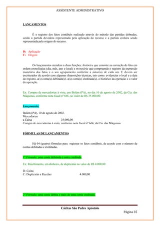 ASSISTENTE ADMINISTRATIVO



LANÇAMENTOS


        É o registro dos fatos contábeis realizado através do método das partidas dobradas,
sendo a partida devedora representada pela aplicação do recurso e a partida credora sendo
representada pela origem do recurso.


D: Aplicação
C: Origem


        Os lançamentos atendem a duas funções: histórica que consiste na narração do fato em
ordem cronológica (dia, mês, ano e local) e monetária que compreende o registro da expressão
monetária dos fatos e o seu agrupamento conforme a natureza de cada um. E devem ser
escriturados de acordo com algumas disposições técnicas, tais como: evidenciar o local e a data
do registro, a(s) conta(s) debitada(s), a(s) conta(s) creditada(s), o histórico da operação e o valor
da operação.


Ex: Compra de mercadorias à vista, em Belém (PA), no dia 10 de agosto de 2002, da Cia. das
Máquinas, conforme nota fiscal nº 666, no valor de R$ 35.000,00.


Lançamento:

Belém (PA), 10 de agosto de 2002.
Mercadorias
a Caixa                        35.000,00
Compra de mercadorias à vista, conforme nota fiscal nº 666, da Cia. das Máquinas.


FÓRMULAS DE LANÇAMENTOS


        Há 04 (quatro) fórmulas para registrar os fatos contábeis, de acordo com o número de
contas debitadas e creditadas.


1º Fórmula: uma conta debitada e outra creditada;

Ex: Recebimento, em dinheiro, de duplicatas no valor de R$ 4.000,00

D: Caixa
C: Duplicatas a Receber                           4.000,00




2º Fórmula: uma conta debita e mais de uma conta creditada.



                                 Cáritas São Pedro Apóstolo
                                                                                         Página 35
 