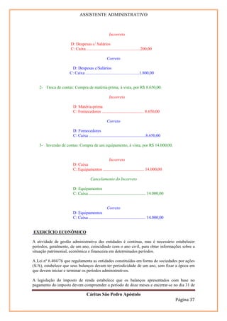 ASSISTENTE ADMINISTRATIVO



                                                    Incorreto

                     D: Despesas c/ Salários
                     C: Caixa ...................................................200,00

                                                   Correto

                      D: Despesas c/Salários
                     C: Caixa ...................................................1.800,00


   2- Troca de contas: Compra de matéria-prima, à vista, por R$ 8.650,00.

                                                    Incorreto

                       D: Matéria-prima
                       C: Fornecedores ........................................ 8.650,00

                                                   Correto

                       D: Fornecedores
                       C: Caixa ......................................................8.650,00

   3- Inversão de contas: Compra de um equipamento, à vista, por R$ 14.000,00.


                                             Incorreto
                       D: Caixa
                       C: Equipamentos ....................................... 14.000,00

                                     Cancelamento do Incorreto

                       D: Equipamentos
                       C: Caixa ...................................................... 14.000,00


                                                 Correto
                       D: Equipamentos
                       C: Caixa ...................................................... 14.000,00


EXERCÍCIO ECONÔMICO

A atividade de gestão administrativa das entidades é contínua, mas é necessário estabelecer
períodos, geralmente, de um ano, coincidindo com o ano civil, para obter informações sobre a
situação patrimonial, econômica e financeira em determinados períodos.

A Lei nº 6.404/76 que regulamenta as entidades constituídas em forma de sociedades por ações
(S/A), estabelece que seus balanços devam ter periodicidade de um ano, sem fixar a época em
que devem iniciar e terminar os períodos administrativos.

A legislação do imposto de renda estabelece que os balanços apresentados com base no
pagamento do imposto devem compreender o período de doze meses e encerrar-se no dia 31 de

                                  Cáritas São Pedro Apóstolo
                                                                                                   Página 37
 