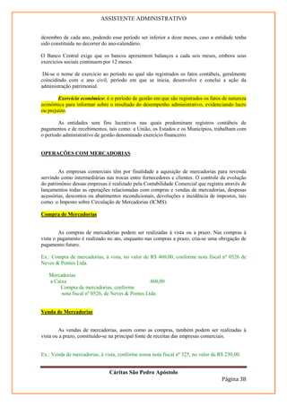ASSISTENTE ADMINISTRATIVO


dezembro de cada ano, podendo esse período ser inferior a doze meses, caso a entidade tenha
sido constituída no decorrer do ano-calendário.

O Banco Central exige que os bancos apresentem balanços a cada seis meses, embora seus
exercícios sociais continuem por 12 meses.

 Dá-se o nome de exercício ao período no qual são registrados os fatos contábeis, geralmente
coincidindo com o ano civil, período em que se inicia, desenvolve e conclui a ação da
administração patrimonial.

        Exercício econômico: é o período de gestão em que são registrados os fatos de natureza
econômica para informar sobre o resultado do desempenho administrativo, evidenciando lucro
ou prejuízo.

        As entidades sem fins lucrativos nas quais predominam registros contábeis de
pagamentos e de recebimentos, tais como: a União, os Estados e os Municípios, trabalham com
o período administrativo de gestão denominado exercício financeiro.


OPERAÇÕES COM MERCADORIAS


        As empresas comerciais têm por finalidade a aquisição de mercadorias para revenda
servindo como intermediárias nas trocas entre fornecedores e clientes. O controle da evolução
do patrimônio dessas empresas é realizado pela Contabilidade Comercial que registra através de
lançamentos todas as operações relacionadas com compras e vendas de mercadorias, despesas
acessórias, descontos ou abatimentos incondicionais, devoluções e incidência de impostos, tais
como: o Imposto sobre Circulação de Mercadorias (ICMS).

Compra de Mercadorias


        As compras de mercadorias podem ser realizadas à vista ou a prazo. Nas compras à
vista o pagamento é realizado no ato, enquanto nas compras a prazo, cria-se uma obrigação de
pagamento futuro.

Ex.: Compra de mercadorias, à vista, no valor de R$ 460,00, conforme nota fiscal nº 0526 de
Neves & Pontes Ltda.

   Mercadorias
   a Caixa                                       460,00
        Compra de mercadorias, conforme
        nota fiscal nº 0526, de Neves & Pontes Ltda.


Venda de Mercadorias


        As vendas de mercadorias, assim como as compras, também podem ser realizadas à
vista ou a prazo, constituído-se na principal fonte de receitas das empresas comerciais.


Ex.: Venda de mercadorias, à vista, conforme nossa nota fiscal nº 325, no valor de R$ 230,00.


                               Cáritas São Pedro Apóstolo
                                                                                    Página 38
 