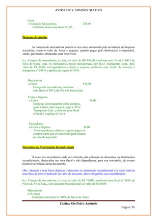 ASSISTENTE ADMINISTRATIVO


    Caixa
    a Venda de Mercadorias                           230,00
        Conforme nossa nota fiscal nº 325


Despesas Acessórias


        As compras de mercadorias podem ter seu custo aumentado pela ocorrência de despesas
acessórias, como o valor de fretes e seguros, quando pagas pelo destinatário (comprador),
sendo, geralmente, destacadas ema nota fiscal.

Ex.: Compra de mercadorias, à vista, no valor de R$ 840,00, conforme nota fiscal nº 0415 de
Silva & Souza Ltda. As mercadorias foram transportadas por R.J.J. Transportes Ltda., pelo
valor de R$ 36,00, correspondentes a fretes e seguros, conforme nota fiscal de serviços e
transportes nº 03814 e apólice de seguro nº 5638.


    Mercadorias
    a Caixa                                       840,00
        Compra de mercadorias, conforme
        nota fiscal nº 0415, de Silva & Souza Ltda.

    Fretes e Seguros
    a Caixa                                               36,00
        Despesas com transporte sobre compras,
        igual a fretes mais seguros, pago à R.J.J.
        Transportes Ltda., conforme nota fiscal
        nº 03814 e apólice nº 5638.


     Mercadorias
     a Fretes e Seguros                            36,00
         Correspondentes a fretes e seguros pagos na
         compra supra que se transferem para integrar
         o custo de aquisição.


Descontos ou Abatimentos Incondicionais


        O valor das mercadorias pode ser reduzido pela obtenção de descontos ou abatimentos
incondicionais, destacados em nota fiscal e não dependentes, para sua concessão, de evento
posterior à emissão desse documento.

Obs.: Quando a nota fiscal destacar o desconto ou abatimento incondicional e o valor total da
nota fiscal já estiver deduzido do valor do desconto, não é obrigatória sua contabilização.

Ex.: Compra de mercadorias, à vista, no valor de R$ 760,00, conforme nota fiscal nº 2489, de
Neves & Alves Ltda., com desconto incondicional no valor de R$ 60,00.

    Mercadorias
    a Diversos
       Conforme nota fiscal nº 2489, de Neves & Alves

                               Cáritas São Pedro Apóstolo
                                                                                 Página 39
 