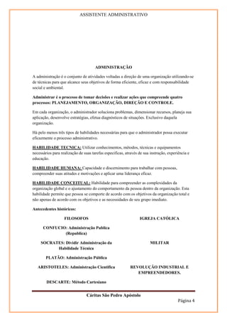 ASSISTENTE ADMINISTRATIVO




                                      ADMINISTRAÇÃO

A administração é o conjunto de atividades voltadas a direção de uma organização utilizando-se
de técnicas para que alcance seus objetivos de forma eficiente, eficaz e com responsabilidade
social e ambiental.

Administrar é o processo de tomar decisões e realizar ações que compreende quatro
processos: PLANEJAMENTO, ORGANIZAÇÃO, DIREÇÃO E CONTROLE.

Em cada organização, o administrador soluciona problemas, dimensionar recursos, planeja sua
aplicação, desenvolve estratégias, efetua diagnósticos de situações. Exclusivo daquela
organização.

Há pelo menos três tipos de habilidades necessárias para que o administrador possa executar
eficazmente o processo administrativo.

HABILIDADE TECNICA: Utilizar conhecimentos, métodos, técnicas e equipamentos
necessários para realização de suas tarefas especificas, através de sua instrução, experiência e
educação.

HABILIDADE HUMANA: Capacidade e discernimento para trabalhar com pessoas,
compreender suas atitudes e motivações e aplicar uma liderança eficaz.

HABILIDADE CONCEITUAL: Habilidade para compreender as complexidades da
organização global e o ajustamento do comportamento da pessoa dentro da organização. Esta
habilidade permite que pessoa se comporte de acordo com os objetivos da organização total e
não apenas de acordo com os objetivos e as necessidades de seu grupo imediato.

Antecedentes históricos:

                   FILOSOFOS                                     IGREJA CATÓLICA

      CONFUCIO: Administração Publica
              (Republica)

     SOCRATES: Dividir Administração da                                MILITAR
           Habilidade Técnica

        PLATÃO: Administração Pública

   ARISTOTELES: Administração Cientifica                   REVOLUÇÃO INDUSTRIAL E
                                                              EMPREENDEDORES.

        DESCARTE: Método Cartesiano


                                 Cáritas São Pedro Apóstolo
                                                                                         Página 4
 