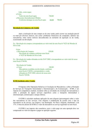 ASSISTENTE ADMINISTRATIVO


       Ltda., como segue:
    a Caixa
        Valor da nota fiscal supra                 760,00
    a Descontos Incondicionais Obtidos
        Conforme destaque na nota fiscal supra      60,00     700,00



Devolução de Compras e de Vendas


        Após a realização de uma compra ou de uma venda, pode ocorrer sua anulação parcial
ou total por diversos motivos, tais como: problemas financeiros do comprador, defeitos nas
mercadorias, entre outros motivos desconhecidos no momento da aquisição ou da venda,
ocasionando sua devolução.

Ex.: Devolução de compras correspondente ao valor total da nota fiscal nº 0225 de Mendes &
Silva Ltda.

    Caixa
    a Devolução de Compras                      830,00
        Devolução de compras conforme nota fiscal
        nº 0225 de Mendes & Silva Ltda.

Ex.: Devolução de vendas efetuadas no dia 29.07.2002, correspondente ao valor total de nossa
nota fiscal nº 04106.

    Devolução de Vendas
    a Caixa                                       540,00
       Mercadorias recebidas em devolução, conforme
       nota fiscal nº 04256, correspondente a venda
       efetuada em 29.07.2002, através de nossa nota
       fiscal nº 04106.


ICMS Incidente sobre Vendas


       O Imposto sobre Operações Relativas à Circulação de Mercadorias e sobre a Prestação
de Serviços de Transporte Interestadual e Intermunicipal e de Comunicação – ICMS, é um
imposto de competência estadual, incidente sobre as atividades de circulação de mercadorias e
sobre a prestação de alguns serviços específicos como o transporte interestadual e
intermunicipal, comunicação e energia elétrica.

       O ICMS é calculado mediante aplicação de uma alíquota (porcentagem) sobre o valor
das mercadorias ou dos serviços. Esta alíquota é estabelecida de acordo com o tipo de
mercadoria ou do serviço, sua origem e sua destinação. No Pará a alíquota, atualmente, é de
17%. A base de cálculo do ICMS é o valor da mercadoria ou serviço registrado na nota fiscal.

      O ICMS é um imposto não cumulativo, pois o valor pago em uma operação deve ser
compensado no valor do imposto a pagar na operação seguinte.




                               Cáritas São Pedro Apóstolo
                                                                                   Página 40
 