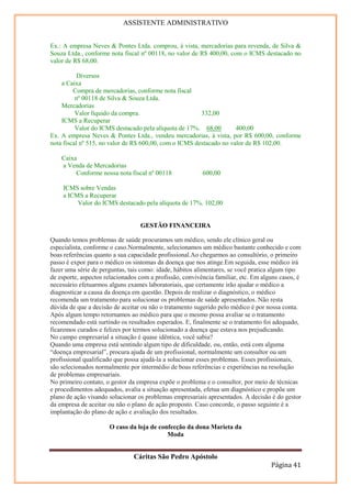 ASSISTENTE ADMINISTRATIVO


Ex.: A empresa Neves & Pontes Ltda. comprou, à vista, mercadorias para revenda, de Silva &
Souza Ltda., conforme nota fiscal nº 00118, no valor de R$ 400,00, com o ICMS destacado no
valor de R$ 68,00.

           Diversos
    a Caixa
         Compra de mercadorias, conforme nota fiscal
          nº 00118 de Silva & Souza Ltda.
    Mercadorias
          Valor líquido da compra.                      332,00
    ICMS a Recuperar
          Valor do ICMS destacado pela alíquota de 17%. 68,00        400,00
Ex. A empresa Neves & Pontes Ltda., vendeu mercadorias, à vista, por R$ 600,00, conforme
nota fiscal nº 515, no valor de R$ 600,00, com o ICMS destacado no valor de R$ 102,00.

    Caixa
    a Venda de Mercadorias
         Conforme nossa nota fiscal nº 00118              600,00

    ICMS sobre Vendas
    a ICMS a Recuperar
         Valor do ICMS destacado pela alíquota de 17%. 102,00


                                  GESTÃO FINANCEIRA

Quando temos problemas de saúde procuramos um médico, sendo ele clínico geral ou
especialista, conforme o caso.Normalmente, selecionamos um médico bastante conhecido e com
boas referências quanto a sua capacidade profissional.Ao chegarmos ao consultório, o primeiro
passo é expor para o médico os sintomas da doença que nos atinge.Em seguida, esse médico irá
fazer uma série de perguntas, tais como: idade, hábitos alimentares, se você pratica algum tipo
de esporte, aspectos relacionados com a profissão, convivência familiar, etc. Em alguns casos, é
necessário efetuarmos alguns exames laboratoriais, que certamente irão ajudar o médico a
diagnosticar a causa da doença em questão. Depois de realizar o diagnóstico, o médico
recomenda um tratamento para solucionar os problemas de saúde apresentados. Não resta
dúvida de que a decisão de aceitar ou não o tratamento sugerido pelo médico é por nossa conta.
Após algum tempo retornamos ao médico para que o mesmo possa avaliar se o tratamento
recomendado está surtindo os resultados esperados. E, finalmente se o tratamento foi adequado,
ficaremos curados e felizes por termos solucionado a doença que estava nos prejudicando.
No campo empresarial a situação é quase idêntica, você sabia?
Quando uma empresa está sentindo algum tipo de dificuldade, ou, então, está com alguma
“doença empresarial”, procura ajuda de um profissional, normalmente um consultor ou um
profissional qualificado que possa ajudá-la a solucionar esses problemas. Esses profissionais,
são selecionados normalmente por intermédio de boas referências e experiências na resolução
de problemas empresariais.
No primeiro contato, o gestor da empresa expõe o problema e o consultor, por meio de técnicas
e procedimentos adequados, avalia a situação apresentada, efetua um diagnóstico e propõe um
plano de ação visando solucionar os problemas empresariais apresentados. A decisão é do gestor
da empresa de aceitar ou não o plano de ação proposto. Caso concorde, o passo seguinte é a
implantação do plano de ação e avaliação dos resultados.

                      O caso da loja de confecção da dona Marieta da
                                           Moda


                               Cáritas São Pedro Apóstolo
                                                                                    Página 41
 
