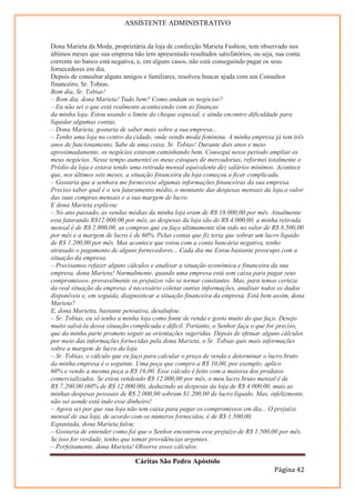 ASSISTENTE ADMINISTRATIVO


Dona Marieta da Moda, proprietária da loja de confecção Marieta Fashion, tem observado nos
últimos meses que sua empresa não tem apresentado resultados satisfatórios, ou seja, sua conta
corrente no banco está negativa, e, em alguns casos, não está conseguindo pagar os seus
fornecedores em dia.
Depois de consultar alguns amigos e familiares, resolveu buscar ajuda com um Consultor
financeiro, Sr. Tobias.
Bom dia, Sr. Tobias!
– Bom dia, dona Marieta! Tudo bem? Como andam os negócios?
– Eu não sei o que está realmente acontecendo com as finanças
da minha loja. Estou usando o limite do cheque especial, e ainda encontro dificuldade para
liquidar algumas contas.
– Dona Marieta, gostaria de saber mais sobre a sua empresa...
– Tenho uma loja no centro da cidade, onde vendo moda feminina. A minha empresa já tem três
anos de funcionamento. Sabe de uma coisa, Sr. Tobias! Durante dois anos e meio
aproximadamente, os negócios estavam caminhando bem. Consegui nesse período ampliar os
meus negócios. Nesse tempo aumentei os meus estoques de mercadorias, reformei totalmente o
Prédio da loja e estava tendo uma retirada mensal equivalente dez salários mínimos. Acontece
que, nos últimos seis meses, a situação financeira da loja começou a ficar complicada.
– Gostaria que a senhora me fornecesse algumas informações financeiras da sua empresa.
Preciso saber qual é o seu faturamento médio, o montante das despesas mensais da loja,o valor
das suas compras mensais e a sua margem de lucro.
E dona Marieta explicou:
– No ano passado, as vendas médias da minha loja eram de R$ 18.000,00 por mês. Atualmente
está faturando R$12.000,00 por mês, as despesas da loja são de R$ 4.000,00, a minha retirada
mensal é de R$ 2.000,00, as compras que eu faço ultimamente têm sido no valor de R$ 8.500,00
por mês e a margem de lucro é de 60%. Pelas contas que fiz teria que sobrar um lucro líquido
de R$ 1.200,00 por mês. Mas acontece que estou com a conta bancária negativa, tenho
atrasado o pagamento de alguns fornecedores... Cada dia me Estou bastante preocupo com a
situação da empresa.
– Precisamos refazer alguns cálculos e analisar a situação econômica e financeira da sua
empresa, dona Marieta! Normalmente, quando uma empresa está sem caixa para pagar seus
compromissos, provavelmente os prejuízos vão se tornar constantes. Mas, para temos certeza
da real situação da empresa, é necessário coletar outras informações, analisar todos os dados
disponíveis e, em seguida, diagnosticar a situação financeira da empresa. Está bem assim, dona
Marieta?
E, dona Marietta, bastante pensativa, desabafou:
– Sr. Tobias, eu só tenho a minha loja como fonte de renda e gosto muito do que faço. Desejo
muito salvá-la dessa situação complicada e difícil. Portanto, o Senhor faça o que for preciso,
que da minha parte prometo seguir as orientações sugeridas. Depois de efetuar alguns cálculos
por meio das informações fornecidas pela dona Marieta, o Sr. Tobias quis mais informações
sobre a margem de lucro da loja.
– Sr. Tobias, o cálculo que eu faço para calcular o preço de venda e determinar o lucro bruto
da minha empresa é o seguinte. Uma peça que compro a R$ 10,00, por exemplo, aplico
60% e vendo a mesma peça a R$ 16,00. Esse cálculo é feito com a maioria dos produtos
comercializados. Se estou vendendo R$ 12.000,00 por mês, o meu lucro bruto mensal é de
R$ 7.200,00 (60% de R$ 12.000,00), deduzindo as despesas da loja de R$ 4.000,00, mais as
minhas despesas pessoais de R$ 2.000,00 sobram $1.200,00 de lucro líquido. Mas, infelizmente,
não sei aonde está indo esse dinheiro!
– Agora sei por que sua loja não tem caixa para pagar os compromissos em dia... O prejuízo
mensal de sua loja, de acordo com os números fornecidos, é de R$ 1.500,00.
Espantada, dona Marieta falou:
– Gostaria de entender como foi que o Senhor encontrou esse prejuízo de R$ 1.500,00 por mês.
Se isso for verdade, tenho que tomar providências urgentes.
– Perfeitamente, dona Marieta! Observe esses cálculos:

                               Cáritas São Pedro Apóstolo
                                                                                  Página 42
 