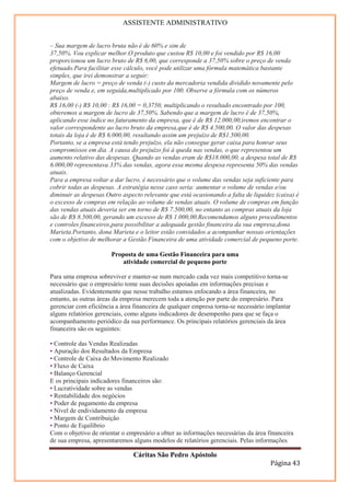 ASSISTENTE ADMINISTRATIVO


– Sua margem de lucro bruta não é de 60% e sim de
37,50%. Vou explicar melhor.O produto que custou R$ 10,00 e foi vendido por R$ 16,00
proporcionou um lucro bruto de R$ 6,00, que corresponde a 37,50% sobre o preço de venda
efetuado.Para facilitar esse cálculo, você pode utilizar uma fórmula matemática bastante
simples, que irei demonstrar a seguir:
Margem de lucro = preço de venda (-) custo da mercadoria vendida dividido novamente pelo
preço de venda e, em seguida,multiplicado por 100. Observe a fórmula com os números
abaixo.
R$ 16,00 (-) R$ 10,00 : R$ 16,00 = 0,3750, multiplicando o resultado encontrado por 100,
obteremos a margem de lucro de 37,50%. Sabendo que a margem de lucro é de 37,50%,
aplicando esse índice no faturamento da empresa, que é de R$ 12.000,00,iremos encontrar o
valor correspondente ao lucro bruto da empresa,que é de R$ 4.500,00. O valor das despesas
totais da loja é de R$ 6.000,00, resultando assim um prejuízo de R$1.500,00.
Portanto, se a empresa está tendo prejuízo, ela não consegue gerar caixa para honrar seus
compromissos em dia. A causa do prejuízo foi à queda nas vendas, o que representou um
aumento relativo das despesas. Quando as vendas eram de R$18.000,00, a despesa total de R$
6.000,00 representava 33% das vendas, agora essa mesma despesa representa 50% das vendas
atuais.
Para a empresa voltar a dar lucro, é necessário que o volume das vendas seja suficiente para
cobrir todas as despesas. A estratégia nesse caso seria: aumentar o volume de vendas e/ou
diminuir as despesas.Outro aspecto relevante que está ocasionando a falta de liquidez (caixa) é
o excesso de compras em relação ao volume de vendas atuais. O volume de compras em função
das vendas atuais deveria ser em torno de R$ 7.500,00, no entanto as compras atuais da loja
são de R$ 8.500,00, gerando um excesso de R$ 1.000,00.Recomendamos alguns procedimentos
e controles financeiros,para possibilitar a adequada gestão financeira da sua empresa,dona
Marieta.Portanto, dona Marieta e o leitor estão convidados a acompanhar nossas orientações
com o objetivo de melhorar a Gestão Financeira de uma atividade comercial de pequeno porte.

                       Proposta de uma Gestão Financeira para uma
                          atividade comercial de pequeno porte

Para uma empresa sobreviver e manter-se num mercado cada vez mais competitivo torna-se
necessário que o empresário tome suas decisões apoiadas em informações precisas e
atualizadas. Evidentemente que nesse trabalho estamos enfocando a área financeira, no
entanto, as outras áreas da empresa merecem toda a atenção por parte do empresário. Para
gerenciar com eficiência a área financeira de qualquer empresa torna-se necessário implantar
alguns relatórios gerenciais, como alguns indicadores de desempenho para que se faça o
acompanhamento periódico da sua performance. Os principais relatórios gerenciais da área
financeira são os seguintes:

• Controle das Vendas Realizadas
• Apuração dos Resultados da Empresa
• Controle de Caixa do Movimento Realizado
• Fluxo de Caixa
• Balanço Gerencial
E os principais indicadores financeiros são:
• Lucratividade sobre as vendas
• Rentabilidade dos negócios
• Poder de pagamento da empresa
• Nível de endividamento da empresa
• Margem de Contribuição
• Ponto de Equilíbrio
Com o objetivo de orientar o empresário a obter as informações necessárias da área financeira
de sua empresa, apresentaremos alguns modelos de relatórios gerenciais. Pelas informações

                               Cáritas São Pedro Apóstolo
                                                                                    Página 43
 