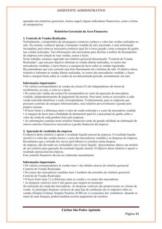 ASSISTENTE ADMINISTRATIVO


apuradas nos relatórios gerenciais, iremos sugerir alguns indicadores financeiros, como a forma
de interpretá-los.

                          Relatórios Gerenciais da Área Financeira

1. Controle de Vendas Realizadas
Normalmente, o proprietário de um pequeno comércio conhece o valor das vendas realizadas no
mês. No entanto, conhecer apenas o montante vendido do mês encerrado, é uma informação
incompleta, pois torna-se necessário conhecer qual foi o lucro gerado, como a margem de ganho
nas vendas realizadas. Tais informações são necessárias para facilitar a análise do desempenho
da empresa com relação às suas vendas, custos e lucro.
Neste trabalho, estamos sugerindo um relatório gerencial denominado “Controle de Vendas
Realizadas”, que tem por objetivo informar as vendas diárias realizadas, os custos das
mercadorias vendidas, o lucro bruto e a margem de lucro sobre as vendas registradas.
Recomendamos que esse controle seja feito diariamente até o término do mês. O objetivo desse
relatório é informar as vendas diárias realizadas, os custos das mercadorias vendidas, o lucro
bruto e margem bruta sobre as vendas de um determinado período, normalmente um mês.

Informações importantes:
• Os valores correspondentes às vendas da coluna (3) são independentes da forma de
recebimento, ou seja, a vista ou a prazo
• Os custos das vendas da coluna (4) correspondem ao valor da aquisição da mercadoria
vendida, independentemente do pagamento da mesma. Para tanto, torna-se necessário a cada
venda realizada identificar o custo correspondente. Evidentemente, para as empresas que
possuem controles de estoques informatizados, esse relatório provavelmente é gerado pelo
próprio sistema.
• O lucro bruto é a diferença entre o valor da venda realizada e o custo da mercadoria vendida
• A margem de lucro tem a finalidade de demonstrar qual foi o percentual de ganho sobre o
valor da venda de cada produto feito pela empresa.
• As informações contidas neste relatório financeiro serão de grande utilidade na elaboração de
outros controles financeiros necessários à gestão financeira da empresa

2. Apuração de resultados da empresa
O objetivo deste relatório é apurar o resultado líquido mensal da empresa. O resultado líquido
mensal é o valor das vendas menos o custo das mercadorias vendidas e as despesas da empresa.
Ressaltamos que a retirada dos sócios (pró-labore) se constitui numa despesa
da empresa, não devendo ser confundido com o lucro líquido. Apresentamos abaixo um modelo
de um relatório para apuração do resultado líquido mensal. O objetivo deste relatório é apurar o
resultado operacional da empresa.
Este controle financeiro deverá ser elaborado mensalmente.

Informações importantes
• Os valores correspondentes às vendas item 1 são obtidos através do relatório gerencial
Controle de Vendas Realizadas
• Os custos das mercadorias vendidas item 2 também são extraídos do relatório gerencial
Controle de Vendas Realizadas
• O lucro bruto item 3 é a diferença entre as vendas e os custos das mercadorias
• As despesas variáveis item 4 são gastos que surgem no momento
da realização da venda das mercadorias. As despesas variáveis são proporcionais ao volume de
venda. As principais despesas variáveis de uma loja de confecção são os impostos sobre as
vendas (Simples Federal, Simples Paulista, ICMS etc.) e comissões dos vendedores. Quando se
tratar de uma franquia, poderá também ocorrer pagamento de royalties



                                Cáritas São Pedro Apóstolo
                                                                                     Página 44
 