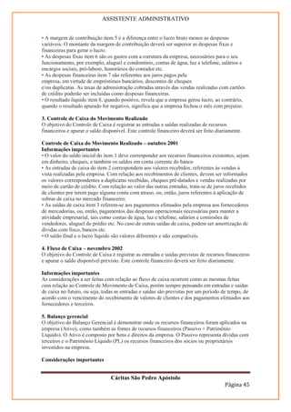 ASSISTENTE ADMINISTRATIVO


• A margem de contribuição item 5 é a diferença entre o lucro bruto menos as despesas
variáveis. O montante da margem de contribuição deverá ser superior as despesas fixas e
financeiras para gerar o lucro.
• As despesas fixas item 6 são os gastos com a estrutura da empresa, necessários para o seu
funcionamento, por exemplo, aluguel e condomínio, contas de água, luz e telefone, salários e
encargos sociais, pró-labore, honorários do contador etc.
• As despesas financeiras item 7 são referentes aos juros pagos pela
empresa, em virtude de empréstimos bancários, descontos de cheques
e/ou duplicatas. As taxas de administração cobradas através das vendas realizadas com cartões
de crédito poderão ser incluídas como despesas financeiras.
• O resultado líquido item 8, quando positivo, revela que a empresa gerou lucro, ao contrário,
quando o resultado apurado for negativo, significa que a empresa fechou o mês com prejuízo.

3. Controle de Caixa do Movimento Realizado
O objetivo do Controle de Caixa é registrar as entradas e saídas realizadas de recursos
financeiros e apurar o saldo disponível. Este controle financeiro deverá ser feito diariamente.

Controle de Caixa do Movimento Realizado – outubro 2001
Informações importantes
• O valor do saldo inicial do item 1 deve corresponder aos recursos financeiros existentes, sejam
em dinheiro, cheques, e também os saldos em conta corrente do banco
• As entradas de caixa do item 2 correspondem aos valores recebidos, referentes às vendas à
vista realizadas pela empresa. Com relação aos recebimentos de clientes, devem ser informados
os valores correspondentes a duplicatas recebidas, cheques pré-datados e vendas realizadas por
meio de cartão de crédito. Com relação ao valor das outras entradas, trata-se de juros recebidos
de clientes por terem pago alguma conta com atraso, ou, então, juros referentes à aplicação de
sobras de caixa no mercado financeiro;
• As saídas de caixa item 3 referem-se aos pagamentos efetuados pela empresa aos fornecedores
de mercadorias, ou, então, pagamentos das despesas operacionais necessárias para manter a
atividade empresarial, tais como contas de água, luz e telefone, salários e comissões de
vendedores, aluguel do prédio etc. No caso de outras saídas de caixa, podem ser amortização de
dívidas com fisco, bancos etc.
• O saldo final e o lucro líquido são valores diferentes e não compatíveis.

4. Fluxo de Caixa – novembro 2002
O objetivo do Controle de Caixa é registrar as entradas e saídas previstas de recursos financeiros
e apurar o saldo disponível previsto. Este controle financeiro deverá ser feito diariamente.

Informações importantes
As considerações a ser feitas com relação ao fluxo de caixa ocorrem como as mesmas feitas
com relação ao Controle de Movimento de Caixa, porém sempre pensando em entradas e saídas
de caixa no futuro, ou seja, todas as entradas e saídas são previstas por um período de tempo, de
acordo com o vencimento do recebimento de valores de clientes e dos pagamentos efetuados aos
fornecedores e terceiros.

5. Balanço gerencial
O objetivo do Balanço Gerencial é demonstrar onde os recursos financeiros foram aplicados na
empresa (Ativo), como também as fontes de recursos financeiros (Passivo + Patrimônio
Líquido). O Ativo é composto por bens e direitos da empresa. O Passivo representa dívidas com
terceiros e o Patrimônio Líquido (PL) os recursos financeiros dos sócios ou proprietários
investidos na empresa.

Considerações importantes


                                Cáritas São Pedro Apóstolo
                                                                                       Página 45
 