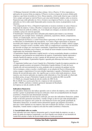 ASSISTENTE ADMINISTRATIVO


• O Balanço Gerencial é dividido em duas colunas: Ativo e Passivo. O Ativo representa as
aplicações de recursos feitas na empresa. O Passivo revela as origens de recursos obtidos pela
empresa e que foram investidos no Ativo. Dessa maneira, o leitor pode observar que o total do
Ativo sempre será igual ao total do Passivo, por uma razão bastante simples, todos os recursos
financeiros que estão aplicados no Ativo, tiveram a sua origem no Passivo, ou seja, os recursos
aplicados no Ativo estão sendo financiados pelos recursos dos sócios ou proprietários ou de
terceiros;
• Na composição do Ativo, o Disponível representa os recursos existentes no caixa e bancos à
disposição da empresa. Contas a Receber é composto por cheques pré-datados, duplicatas a
receber, fatura de cartão de créditos, etc. Com relação aos estoques, os mesmos deverão ser
avaliados a preço de custo de aquisição.
O Imobilizado é formado pelos bens utilizados pela empresa para manter a sua estrutura
operacional, por exemplo temos: instalações, prateleiras, expositores, balcão, computadores,
vitrines, ar-condicionado, móveis e utensílios;
• Na composição do Passivo, a conta Fornecedores representa as dívidas que a empresa tem com
os fabricantes ou distribuidores de mercadorias. As Contas a Pagar representam as despesas
incorridas pela empresa e que ainda não foram pagas, como podem ser citados: salários a pagar,
impostos e encargos sociais a recolher, enfim, todos os compromissos assumidos com terceiros
que deverão ser pagos nos vencimentos contratados. Empréstimos bancários referem-se a
compromissos assumidos com os bancos, em virtude de terem tomados recursos financeiros
emprestados das instituições financeiras;
• O patrimônio líquido representa o capital inicial e os lucros acumulados durante a existência
da empresa e que pertencem aos proprietários do negócio. O patrimônio líquido representa a
situação líquida da empresa, ou seja, é quanto de fato pertence aos sócios caso a empresa
encerre suas atividades. O patrimônio líquido é apurado pela diferença feita entre o Ativo e o
Passivo;
• É importante lembrar que o Lucro Líquido faz o Patrimônio Líquido da empresa aumentar, ao
contrário quando acontece um prejuízo o Patrimônio Líquido diminui. O valor do Lucro
Líquido não está necessariamente no caixa, podendo estar no aumento de qualquer um dos
Ativos (estoques, contas a receber e imobilizado), ou na redução do Passivo (fornecedores,
contas a pagar e empréstimos).Um outro detalhe importante é quando o Patrimônio Líquido
diminui de um período para outro. Isto significa que os sócios estão tendo prejuízos e, dessa
maneira, seus recursos aplicados na empresa estão reduzindo-se. Esse fato pode ser observado
na tabela acima, em que o Patrimônio Líquido no mês de outubro de 2001 era de R$
23.750,00, já a situação líquida do mês de outubro de 2002 foi de
R$ 22.250,00. Isso ocorreu pelo fato de a empresa ter tido um prejuízo
de R$ 1.500,00, conforme o relatório gerencial Apuração de Resultados
da Empresa no mês de outubro de 2001.

Indicadores financeiros
Os indicadores financeiros são índices apurados com os valores da empresa, com o objetivo de
auxiliar o gestor ou proprietário da loja de confecção a fazer um acompanhamento da situação
econômica e financeira num determinado momento.
O gestor ou proprietário de uma loja de confecção, por meio dos indicadores financeiros, poderá
tomar as decisões gerenciais necessárias, visando corrigir os desvios que estão prejudicando a
performance dos negócios sob o ponto de vista financeiro.Existe uma grande quantidade de
indicadores financeiros, no entanto iremos demonstrar aqueles que julgamos necessários, 15
para que o leitor implante na sua empresa, faça uma avaliação dos mesmos, e tome as decisões
adequadas, visando manter a empresa com uma boa saúde econômica e financeira.

1. Lucratividade sobre as vendas
Esse indicador tem como objetivo demonstrar qual é a lucratividade da empresa, ou seja, o
poder de ganho da empresa comparando o seu lucro líquido com relação ao seu montante de
venda.Para calcular o índice de lucratividade sobre as vendas precisamos

                               Cáritas São Pedro Apóstolo
                                                                                   Página 46
 