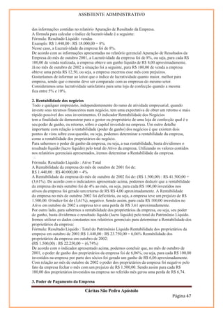 ASSISTENTE ADMINISTRATIVO


das informações contidas no relatório Apuração de Resultado da Empresa.
A fórmula para calcular o índice de lucratividade é a seguinte:
Fórmula: Resultado Líquido: vendas
Exemplo: R$ 1.440,00 : R$ 18.000,00 = 8%
Nesse caso, a Lucratividade da empresa foi de 8%.
De acordo com as informações apresentadas no relatório gerencial Apuração de Resultados da
Empresa do mês de outubro 2001, a Lucratividade da empresa foi de 8%, ou seja, para cada R$
100,00 de venda realizada, a empresa obteve um ganho líquido de R$ 8,00 aproximadamente.
Já no mês de outubro de 2002 a situação foi a seguinte, para R$ 100,00 de venda a empresa
obteve uma perda R$ 12,50, ou seja, a empresa encerrou esse mês com prejuízos.
Gostaríamos de informar ao leitor que o índice de lucratividade quanto maior, melhor para
empresa, sendo que o mesmo deve ser comparado com as empresas do mesmo setor.
Consideramos uma lucratividade satisfatória para uma loja de confecção quando a mesma
fica entre 5% e 10%.

2. Rentabilidade dos negócios
Todo e qualquer empresário, independentemente do ramo de atividade empresarial, quando
investe seus recursos financeiros num negócio, tem uma expectativa de obter um retorno o mais
rápido possível dos seus investimentos. O indicador Rentabilidade dos Negócios
tem a finalidade de demonstrar para o gestor ou proprietário de uma loja de confecção qual é o
seu poder de ganho, ou retorno, sobre o capital investido na empresa. Um outro detalhe
importante com relação à rentabilidade (poder de ganho) dos negócios é que existem dois
pontos de vista sobre essa questão, ou seja, podemos determinar a rentabilidade da empresa,
como a rentabilidade dos proprietários do negócio.
Para sabermos o poder de ganho da empresa, ou seja, a sua rentabilidade, basta dividirmos o
resultado líquido (lucro líquido) pelo total do Ativo da empresa. Utilizando os valores contidos
nos relatórios gerenciais apresentados, iremos determinar a Rentabilidade da empresa.
16
Fórmula: Resultado Líquido : Ativo Total
A Rentabilidade da empresa do mês de outubro de 2001 foi de:
R$ 1.440,00 : R$ 40.000,00 = 4%
A Rentabilidade da empresa do mês de outubro de 2002 foi de: (R$ 1.500,00) : R$ 41.500,00 =
(3,61%). De acordo com o indicadores apresentado acima, podemos deduzir que a rentabilidade
da empresa do mês outubro foi de 4% ao mês, ou seja, para cada R$ 100,00 investidos nos
ativos da empresa foi gerado um retorno de R$ R$ 4,00 aproximadamente. A Rentabilidade
da empresa no mês de outubro 2002 foi deficitária, ou seja, a empresa teve um prejuízo de R$
1.500,00. O índice foi de (3,61%), negativo. Sendo assim, para cada R$ 100,00 investidos no
Ativo em outubro de 2002 a empresa teve uma perda de R$ 3,61 aproximadamente.
Por outro lado, para sabermos a rentabilidade dos proprietários da empresa, ou seja, seu poder
de ganho, basta dividirmos o resultado líquido (lucro líquido) pelo total do Patrimônio Líquido.
Iremos utilizar os dados constantes nos relatórios gerenciais para determinar a Rentabilidade dos
proprietários da empresa:
Fórmula: Resultado Líquido : Total do Patrimônio Líquido Rentabilidade dos proprietários da
empresa em outubro de 2001:R$ 1.440,00 : R$ 23.750,00 = 6,06% Rentabilidade dos
proprietários da empresa em outubro de 2002:
(R$ 1.500,00) : R$ 22.250,00 = (6,74%)
De acordo com o indicador apresentado acima, podemos concluir que, no mês de outubro de
2001, o poder de ganho dos proprietários da empresa foi de 6,06%, ou seja, para cada R$ 100,00
investidos na empresa por parte dos sócios foi gerado um ganho de R$ 6,06 aproximadamente.
Com relação ao mês de outubro de 2002 o poder dos proprietários da empresa foi negativo pelo
fato da empresa fechar o mês com um prejuízo de R$ 1.500,00. Sendo assim para cada R$
100,00 dos proprietários investidos na empresa no referido mês gerou uma perda de R$ 6,74.

3. Poder de Pagamento da Empresa

                                Cáritas São Pedro Apóstolo
                                                                                     Página 47
 