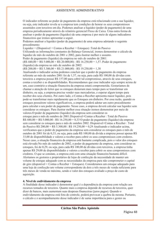 ASSISTENTE ADMINISTRATIVO


O indicador referente ao poder de pagamento da empresa está relacionado com a sua liquidez,
ou seja, este indicador revela se a empresa tem condições de honrar os seus compromissos
assumidos com terceiros em dia. Podemos analisar a liquidez (poder de pagamento) de uma
empresa periodicamente através do relatório gerencial Fluxo de Caixa. Uma outra forma de
analisar o poder de pagamento (liquidez) de uma empresa é por meio de alguns indicadores
financeiros que iremos apresentar a seguir.
Podemos analisar a liquidez (poder de pagamento) de uma empresa adotando o seguinte
procedimento:
Liquidez = (Disponível + Contas a Receber + Estoques) :Total do Passivo
Utilizando as informações constantes do Balanço Gerencial, iremos demonstrar o cálculo da
liquidez do mês do outubro de 2001 e 2002, para ilustrar melhor o assunto.
Poder de pagamento (liquidez) da empresa no mês de outubro de 2001:
(R$ 440,00 + R$ 5.000,00 + R$ 20.000,00) : R$ 16.250,00 = 1,57. Poder de pagamento
(liquidez) da empresa no mês de outubro de 2002:
(R$ 200,00 + R$ 5.300,00 + R$ 21.000,00) : R$ 19.250,00 = 1,38
Analisando o indicador acima podemos concluir que o poder de pagamento da empresa
referente ao mês de outubro 2001 foi de 1,57, ou seja, para cada R$ 100,00 de dívidas com
terceiros a empresa possui R$ 157,00 para cobrir tal compromisso, através de seus estoques,
contas a receber e as disponibilidades. Recomendamos que esse indicador seja sempre acima de
um, caso contrário a situação financeira da empresa estará comprometida. Gostaríamos de
chamar a atenção do leitor que os estoques demoram mais tempo para se transformar em
dinheiro, ou seja, a empresa precisa vender suas mercadorias, e esperar algum tempo para
receber dos seus clientes. Por outro lado, o Contas a Receber apresenta maior liquidez, pois
pode-se transformar mais rapidamente que os Estoques em dinheiro. Por essa razão, quando os
estoques possuírem valores significativos, a empresa poderá adotar um outro procedimento
para calcular o seu poder de pagamento. Nesse caso, a empresa deverá calcular sua liquidez sem
considerar os estoques. Para ilustrar melhor essa situação iremos demonstrar por meio de
valores.O poder de pagamento (liquidez) da empresa sem considerar os
estoque para o mês de outubro de 2001.Disponível+Contas a Receber : Total do Passivo
R$ 440,00 + R$ 5.000,00 : R$ 16.250,00 = 0,33 O poder de pagamento (liquidez) da empresa
sem considerar os estoques para o mês de outubro 2002. Disponível+Contas a Receber : Total
do Passivo R$ 200,00 + R$ 5.300,00 : R$ 19.250,00 = 0,29 Analisando o indicador acima,
verificamos que o poder de pagamento da empresa sem considerar os estoques para o mês de
outubro de 2001 foi de 0,33, ou seja, para cada R$ 100,00 de dívida a empresa possui apenas R$
33,00 de disponibilidade e valores a receber para cobrir os seus compromissos com credores.
Nesse caso, a situação financeira da empresa está bastante complicada, pois o valor dos estoques
está elevado.No mês de outubro de 2002, o poder de pagamento da empresa, sem considerar os
estoques, foi de 0,29, ou seja, para cada R$ 100,00 de dívidas com terceiros, a empresa tinha
apenas R$ 29,00 de disponibilidades e valores a receber para cobrir os seus compromissos com
credores. O que se constate, a empresa está com uma situação financeira bastante difícil.
Alertamos os gestores e proprietários de lojas de confecção da necessidade de manter um
volume de estoque adequado com as necessidades da empresa para não comprometer o capital
de giro (disponível + Contas a Receber + Estoques). Consideramos um estoque adequado para
uma loja de confecção um volume correspondente de dois a três meses de venda suficiente para
três meses de venda no máximo, sendo o valor dos estoques avaliado a preço de custo de
aquisição.

4. Nível de endividamento da empresa
A finalidade desse indicador é demonstrar qual é a dependência da empresa com relação aos
recursos tomados de terceiros. Quanto mais a empresa depende de recursos de terceiros, quer
dizer de bancos, mais aumentam suas despesas financeiras (juros pagos). Quando o
endividamento da empresa está fora de controle, poderá provocar a quebra da mesma. Portanto,
o cálculo e o acompanhamento desse indicador é de suma importância para o gestor ou


                               Cáritas São Pedro Apóstolo
                                                                                    Página 48
 