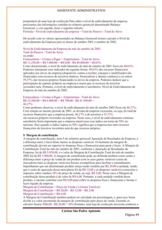 ASSISTENTE ADMINISTRATIVO


proprietário de uma loja de confecção.Para saber o nível de endividamento da empresa,
precisamos das informações contidas no relatório gerencial denominado Balanço
Gerencial, e, em seguida, fazer o seguinte cálculo:
Fórmula - Nível de endividamento da empresa = Total do Passivo : Total do Ativo

De acordo com os valores apresentados no Balanço Gerencial iremos calcular o Nível de
endividamento da Empresa para os meses de outubro 2001 e outubro de 2002.

Nível de Endividamento da Empresa do mês de outubro de 2001.
Total do Passivo : Total do Ativo
ou então
Fornecedores + Contas a Pagar + Empréstimos : Total do Ativo
R$ 11.250,00 + R$ 5.000,00 + R$ 0,00 : R$ 40.000,00 = 40,63%
Como demonstrado, o nível de endividamento do mês de outubro de 2001 ficou em 40,63%.
Podemos interpretar esse indicador da seguinte forma: 40,63% dos recursos financeiros
aplicados nos ativos da empresa (disponível, contas a receber, estoques e imobilizado) são
financiados com recursos de terceiros (bancos, fornecedores e demais credores) e os outros
59,37% são recursos próprios financiando os ativos da empresa. Podemos deduzir que a
participação de capitais próprios na empresa é maior que os recursos de terceiros
investidos nela. Portanto, o nível de endividamento é satisfatório. Nível de Endividamento da
Empresa do mês de outubro de 2002.

Fornecedores + Contas a Pagar + Empréstimos : Total do Ativo
R$ 12.500,00 + R$ 6.000,00 + R$ 700,00 : R$ 41.500,00 =
46,27%
Como podemos observar, o nível de endividamento do mês de outubro 2002 ficou em 46,27%.
Com relação ao mesmo período de 2001, as dívidas da empresa cresceram, ou seja, do total de
recursos financeiros que a empresa possui, 46,27% é de terceiros e 53,73%
são recursos próprios investidos na empresa. Neste caso, o nível de endividamento continua
satisfatório.Seria importante que a empresa mantivesse esse índice em torno de 50% no
máximo. Pois quando o índice supera os 50% significa que a empresa tem mais recursos
financeiros de terceiros investidos nela do que recursos próprios.

5. Margem de contribuição
A margem de contribuição, item 5 do relatório gerencial Apuração de Resultados da Empresa, é
a diferença entre o lucro bruto menos as despesas variáveis. O montante da margem de
contribuição deverá ser superior às despesas fixas e financeiras para gerar o lucro. A Margem de
Contribuição Total do mês do outubro de 2001, conforme a Apuração de Resultados da
Empresa, foi de R$ 5.850,00, e o valor da Margem de Contribuição Total do mês de outubro
2002 foi de R$ 3.900,00. A margem de contribuição pode ser definida também como sendo a
diferença entre o preço de venda de um produto com os seus gastos variáveis (custo da
mercadoria mais as despesas variáveis).Iremos exemplificar para facilitar o entendimento.
Suponhamos que um determinado produto esteja sendo vendido por R$ 20,00 a unidade, sendo
que o custo de aquisição dessa mercadoria foi de R$ 12,00 e as despesas variáveis (comissões e
impostos sobre vendas) 10% do preço de venda, ou seja, R$ 2,00. Neste caso, a Margem de
contribuição desse produto é de valor de R$ 6,00. Portanto, a cada unidade vendida desse
produto, o mesmo contribui com R$ 6,00 para cobrir as despesas fixas e financeiras e formar o
lucro líquido da empresa.
Margem de Contribuição = Preço de Venda (-) Gastos Variáveis
Margem de Contribuição = R$ 20,00 – R$ 12,00 – R$ 2,00
Margem de Contribuição = R$ 6,00
A Margem de Contribuição também poderá ser calculada em porcentagem, e, para isso, basta
dividir a o valor encontrado da margem de contribuição pelo preço de venda. Fazendo os
cálculos ficaria: R$6,00 : R$ 20,00 = 30%.Portanto, uma loja de confecção necessita conhecer a

                                Cáritas São Pedro Apóstolo
                                                                                    Página 49
 