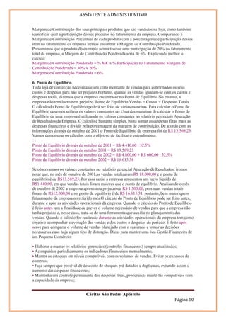 ASSISTENTE ADMINISTRATIVO


Margem de Contribuição dos seus principais produtos que são vendidos na loja, como também
identificar qual a participação desses produtos no faturamento da empresa. Comparando a
Margem de Contribuição Percentual de cada produto com a porcentagem de participação desses
item no faturamento da empresa iremos encontrar a Margem de Contribuição Ponderada.
Presumimos que o produto do exemplo acima tivesse uma participação de 20% no faturamento
total da empresa, a Margem de Contribuição Ponderada seria de 6%. Explicando melhor o
cálculo:
Margem de Contribuição Ponderada = % MC x % Participação no Faturamento Margem de
Contribuição Ponderada = 30% x 20%
Margem de Contribuição Ponderada = 6%

6. Ponto de Equilíbrio
Toda loja de confecção necessita de um certo montante de vendas para cobrir todos os seus
custos e despesas para não ter prejuízo.Portanto, quando as vendas igualam-se com os custos e
despesas totais, dizemos que a empresa encontra-se no Ponto de Equilíbrio.No entanto, a
empresa não tem lucro nem prejuízo. Ponto de Equilíbrio Vendas = Custos + Despesas Totais
O cálculo do Ponto de Equilíbrio poderá ser feito de várias maneiras. Para calcular o Ponto de
Equilíbrio devemos utilizar os valores constantes do Uma das maneiras de calcular o Ponto de
Equilíbrio de uma empresa é utilizando os valores constantes no relatório gerenciais Apuração
de Resultados da Empresa. O cálculo é bastante simples, basta somar as despesas fixas mais as
despesas financeiras e dividir pela porcentagem da margem de contribuição. De acordo com as
informações do mês de outubro de 2001 o Ponto de Equilíbrio da empresa foi de R$ 13.569,23.
Vamos demonstrar os cálculos com o objetivo de facilitar o entendimento.
21
Ponto de Equilíbrio do mês de outubro de 2001 = R$ 4.410,00 : 32,5%
Ponto de Equilíbrio do mês de outubro 2001 = R$ 13.569,23
Ponto de Equilíbrio do mês de outubro de 2002 = R$ 4.800,00 + R$ 600,00 : 32,5%
Ponto de Equilíbrio do mês de outubro 2002 = R$ 16.615,38

Se observarmos os valores constantes no relatório gerencial Apuração de Resultados, iremos
notar que, no mês de outubro de 2001,as vendas totalizaram R$ 18.000,00 e o ponto de
equilíbrio é de R$13.569,23. Por essa razão a empresa apresentou um lucro líquido de
R$1.440,00, em que vendas totais foram maiores que o ponto de equilíbrio. Analisando o mês
de outubro de 2002 a empresa apresentou prejuízo de R$ 1.500,00, pois suas vendas totais
foram de R$12.000,00 e no ponto de equilíbrio é de R$ 16.615,31, portanto, bem maior que o
faturamento da empresa no referido mês.O cálculo do Ponto de Equilíbrio pode ser feito antes,
durante e após as atividades operacionais da empresa. Quando o cálculo do Ponto de Equilíbrio
é feito antes tem a finalidade de prever o volume necessário de vendas para que a empresa não
tenha prejuízo e, nesse caso, trata-se de uma ferramenta que auxilia no planejamento das
vendas. Quando o cálculo for realizado durante as atividades operacionais da empresa tem como
objetivo acompanhar a evolução das vendas e dos custos e despesas do período. E feito após
serve para comparar o volume de vendas planejado com o realizado e tomar as decisões
necessárias caso haja algum tipo de distorção. Dicas para manter uma boa Gestão Financeira de
um Pequeno Comércio:

• Elaborar e manter os relatórios gerenciais (controles financeiros) sempre atualizados;
• Acompanhar periodicamente os indicadores financeiros mensalmente;
• Manter os estoques em níveis compatíveis com os volumes de vendas. Evitar os excessos de
compras;
• Fuja sempre que possível de desconto de cheques pré-datados e duplicatas, evitando assim o
aumento das despesas financeiras;
• Mantenha um controle permanente das despesas fixas, procurando mantê-las compatíveis com
a capacidade da empresa;


                               Cáritas São Pedro Apóstolo
                                                                                   Página 50
 