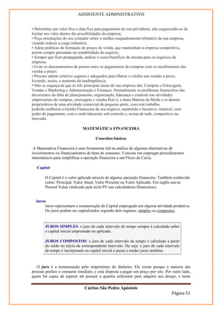 ASSISTENTE ADMINISTRATIVO


• Determine um valor fixo e data fixa para pagamento do seu pró-labore, não esquecendo-se de
limitar seu valor dentro das possibilidades da empresa;
• Peça orientações do seu contador sobre o melhor enquadramento tributário da sua empresa,
visando reduzir a carga tributária;
• Adote políticas de formação de preços de venda, que mantenham a empresa competitiva,
porém sempre pensando na rentabilidade do negócio;
• Sempre que fizer propaganda, análise o custo/benefício da mesma para os negócios da
empresa;
• Evite os descasamentos de prazos entre os pagamentos de compras com os recebimentos das
vendas a prazo;
• Procure adotar critérios seguros e adequados para liberar o crédito nas vendas a prazo,
livrando, assim, o aumento da inadimplência;
• Não se esqueça de que as três principais áreas de sua empresa são: Compras e Estocagem,
Vendas e Marketing e Administração e Finanças. Normalmente os problemas financeiros são
decorrentes da falta de planejamento, organização, liderança e controle nas atividades
empresariais de compras, estocagem e vendas.Pois é, a dona Marieta da Moda e os demais
proprietários de uma atividade comercial de pequeno porte, com este trabalho,
poderão melhorar a Gestão Financeira de seu negócio, mantendo o lucrativo, rentável, com
poder de pagamento, com o endividamento sob controle e, acima de tudo, competitivo no
mercado.

                              MATEMÁTICA FINANCEIRA

                                     Conceitos básicos

 A Matemática Financeira é uma ferramenta útil na análise de algumas alternativas de
investimentos ou financiamentos de bens de consumo. Consiste em empregar procedimentos
matemáticos para simplificar a operação financeira a um Fluxo de Caixa.

   Capital

       O Capital é o valor aplicado através de alguma operação financeira. Também conhecido
       como: Principal, Valor Atual, Valor Presente ou Valor Aplicado. Em inglês usa-se
       Present Value (indicado pela tecla PV nas calculadoras financeiras).


  Juros
       Juros representam a remuneração do Capital empregado em alguma atividade produtiva.
       Os juros podem ser capitalizados segundo dois regimes: simples ou compostos.


       JUROS SIMPLES: o juro de cada intervalo de tempo sempre é calculado sobre
       o capital inicial emprestado ou aplicado.

       JUROS COMPOSTOS: o juro de cada intervalo de tempo é calculado a partir
       do saldo no início de correspondente intervalo. Ou seja: o juro de cada intervalo
       de tempo é incorporado ao capital inicial e passa a render juros também.


   O juro é a remuneração pelo empréstimo do dinheiro. Ele existe porque a maioria das
pessoas prefere o consumo imediato, e está disposta a pagar um preço por isto. Por outro lado,
quem for capaz de esperar até possuir a quantia suficiente para adquirir seu desejo, e neste

                               Cáritas São Pedro Apóstolo
                                                                                   Página 51
 
