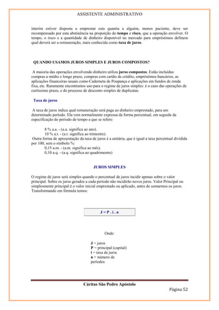 ASSISTENTE ADMINISTRATIVO


ínterim estiver disposta a emprestar esta quantia a alguém, menos paciente, deve ser
recompensado por esta abstinência na proporção do tempo e risco, que a operação envolver. O
tempo, o risco e a quantidade de dinheiro disponível no mercado para empréstimos definem
qual deverá ser a remuneração, mais conhecida como taxa de juros.



 QUANDO USAMOS JUROS SIMPLES E JUROS COMPOSTOS?

 A maioria das operações envolvendo dinheiro utiliza juros compostos. Estão incluídas:
compras a médio e longo prazo, compras com cartão de crédito, empréstimos bancários, as
aplicações financeiras usuais como Caderneta de Poupança e aplicações em fundos de renda
fixa, etc. Raramente encontramos uso para o regime de juros simples: é o caso das operações de
curtíssimo prazo, e do processo de desconto simples de duplicatas.

 Taxa de juros

 A taxa de juros indica qual remuneração será paga ao dinheiro emprestado, para um
determinado período. Ela vem normalmente expressa da forma percentual, em seguida da
especificação do período de tempo a que se refere:

        8 % a.a. - (a.a. significa ao ano).
        10 % a.t. - (a.t. significa ao trimestre).
Outra forma de apresentação da taxa de juros é a unitária, que é igual a taxa percentual dividida
por 100, sem o símbolo %:
        0,15 a.m. - (a.m. significa ao mês).
        0,10 a.q. - (a.q. significa ao quadrimestre)


                                      JUROS SIMPLES

O regime de juros será simples quando o percentual de juros incidir apenas sobre o valor
principal. Sobre os juros gerados a cada período não incidirão novos juros. Valor Principal ou
simplesmente principal é o valor inicial emprestado ou aplicado, antes de somarmos os juros.
Transformando em fórmula temos:




                                           J=P.i.n




                                             Onde:

                                     J = juros
                                     P = principal (capital)
                                     i = taxa de juros
                                     n = número de
                                     períodos




                                Cáritas São Pedro Apóstolo
                                                                                     Página 52
 