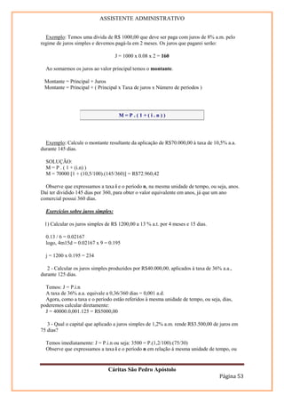 ASSISTENTE ADMINISTRATIVO


  Exemplo: Temos uma dívida de R$ 1000,00 que deve ser paga com juros de 8% a.m. pelo
regime de juros simples e devemos pagá-la em 2 meses. Os juros que pagarei serão:

                                    J = 1000 x 0.08 x 2 = 160

  Ao somarmos os juros ao valor principal temos o montante.

 Montante = Principal + Juros
 Montante = Principal + ( Principal x Taxa de juros x Número de períodos )




                                     M=P.(1+(i.n))




  Exemplo: Calcule o montante resultante da aplicação de R$70.000,00 à taxa de 10,5% a.a.
durante 145 dias.

  SOLUÇÃO:
  M = P . ( 1 + (i.n) )
  M = 70000 [1 + (10,5/100).(145/360)] = R$72.960,42

  Observe que expressamos a taxa i e o período n, na mesma unidade de tempo, ou seja, anos.
Daí ter dividido 145 dias por 360, para obter o valor equivalente em anos, já que um ano
comercial possui 360 dias.

  Exercícios sobre juros simples:

 1) Calcular os juros simples de R$ 1200,00 a 13 % a.t. por 4 meses e 15 dias.

  0.13 / 6 = 0.02167
  logo, 4m15d = 0.02167 x 9 = 0.195

  j = 1200 x 0.195 = 234

   2 - Calcular os juros simples produzidos por R$40.000,00, aplicados à taxa de 36% a.a.,
durante 125 dias.

  Temos: J = P.i.n
  A taxa de 36% a.a. equivale a 0,36/360 dias = 0,001 a.d.
  Agora, como a taxa e o período estão referidos à mesma unidade de tempo, ou seja, dias,
poderemos calcular diretamente:
  J = 40000.0,001.125 = R$5000,00

   3 - Qual o capital que aplicado a juros simples de 1,2% a.m. rende R$3.500,00 de juros em
75 dias?

  Temos imediatamente: J = P.i.n ou seja: 3500 = P.(1,2/100).(75/30)
  Observe que expressamos a taxa i e o período n em relação à mesma unidade de tempo, ou


                               Cáritas São Pedro Apóstolo
                                                                                    Página 53
 