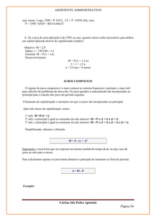 ASSISTENTE ADMINISTRATIVO


seja, meses. Logo, 3500 = P. 0,012 . 2,5 = P . 0,030; Daí, vem:
   P = 3500 / 0,030 = R$116.666,67



 4 - Se a taxa de uma aplicação é de 150% ao ano, quantos meses serão necessários para dobrar
um capital aplicado através de capitalização simples?

 Objetivo: M = 2.P
 Dados: i = 150/100 = 1,5
 Fórmula: M = P (1 + i.n)
 Desenvolvimento:
                                       2P = P (1 + 1,5 n)
                                          2 = 1 + 1,5 n
                                     n = 2/3 ano = 8 meses



                                    JUROS COMPOSTOS

   O regime de juros compostos é o mais comum no sistema financeiro e portanto, o mais útil
para cálculos de problemas do dia-a-dia. Os juros gerados a cada período são incorporados ao
principal para o cálculo dos juros do período seguinte.

Chamamos de capitalização o momento em que os juros são incorporados ao principal.

Após três meses de capitalização, temos:

  1º mês: M =P.(1 + i)
  2º mês: o principal é igual ao montante do mês anterior: M = P x (1 + i) x (1 + i)
  3º mês: o principal é igual ao montante do mês anterior: M = P x (1 + i) x (1 + i) x (1 + i)

  Simplificando, obtemos a fórmula:


                                        M = P . (1 + i)n

Importante: a taxa i tem que ser expressa na mesma medida de tempo de n, ou seja, taxa de
juros ao mês para n meses.

Para calcularmos apenas os juros basta diminuir o principal do montante ao final do período:


                                           J=M-P




Exemplo:




                                Cáritas São Pedro Apóstolo
                                                                                       Página 54
 