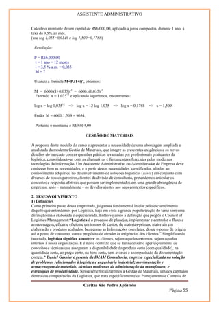 ASSISTENTE ADMINISTRATIVO


Calcule o montante de um capital de R$6.000,00, aplicado a juros compostos, durante 1 ano, à
taxa de 3,5% ao mês.
(use log 1,035=0,0149 e log 1,509=0,1788)

 Resolução:

 P = R$6.000,00
 t = 1 ano = 12 meses
 i = 3,5 % a.m. = 0,035
 M=?

 Usando a fórmula M=P.(1+i)n, obtemos:

 M = 6000.(1+0,035)12 = 6000. (1,035)12
 Fazendo x = 1,03512 e aplicando logaritmos, encontramos:

 log x = log 1,03512   => log x = 12 log 1,035   => log x = 0,1788 => x = 1,509

 Então M = 6000.1,509 = 9054.

  Portanto o montante é R$9.054,00

                                GESTÃO DE MATERIAIS

A proposta deste modulo do curso e apresentar a necessidade de uma abordagem ampliada e
atualizada da moderna Gestão de Materiais, que integre as crescentes exigências e os novos
desafios do mercado com as questões práticas levantadas por profissionais praticantes da
logística, consolidando-as com as alternativas e ferramentas oferecidas pelas modernas
tecnologias da informação. Um Assistente Administrativo ou Administrador de Empresa deve
conhecer bem as necessidades, e a partir destas necessidades identificadas, aliadas ao
conhecimento adquirido no desenvolvimento de soluções logísticas (cases) em conjunto com
diversos de nossos parceiros,clientes da divisão de consultoria, pretendemos articular os
conceitos e respostas efetivas que possam ser implementados em uma grande abrangência de
empresas, após – naturalmente – os devidos ajustes aos seus contextos específicos.

2. DESENVOLVIMENTO
1) Definições
Como primeiro passo dessa empreitada, julgamos fundamental iniciar pelo esclarecimento
daquilo que entendemos por Logística, haja em vista a grande popularização do tema sem uma
definição mais elaborada e especializada. Então vejamos a definição que propôs o Council of
Logistics Management:“Logística é o processo de planejar, implementar e controlar o fluxo e
armazenagem, eficaz e eficiente em termos de custos, de matérias-primas, materiais em
elaboração e produtos acabados, bem como as Informações correlatas, desde o ponto de origem
até o ponto de consumo, com o propósito de atender às exigências dos clientes.” Simplificando
isso tudo, logística significa abastecer os clientes, sejam aqueles externos, sejam aqueles
internos à nossa organização. E é neste contexto que se faz necessário aperfeiçoamento de
conceitos e técnicas que asseguram a disponibilidade do produto certo (com qualidade), na
quantidade certa, ao preço certo, na hora certa, sem avarias e acompanhado da documentação
correta.* Daniel Gasnier é gerente da IMAM Consultoria, empresa especializada na solução
de problemas relacionados à logística e engenharia industrial; movimentação e
armazenagem de materiais; técnicas modernas de administração da manufatura; e
estratégias de produtividade. Nessa série focalizaremos a Gestão de Materiais, um dos capítulos
dentro das competências da Logística, que trata especificamente do Planejamento e Controle de

                               Cáritas São Pedro Apóstolo
                                                                                   Página 55
 