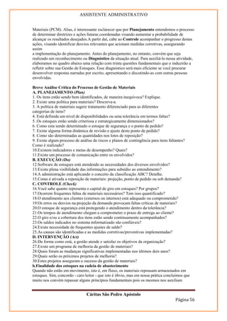 ASSISTENTE ADMINISTRATIVO


Materiais (PCM). Alias, é interessante esclarecer que por Planejamento entendemos o processo
de determinar diretrizes e ações futuras coordenadas visando aumentar a probabilidade de
alcançar os resultados desejados.A partir daí, cabe ao Controle acompanhar o progresso destas
ações, visando identificar desvios relevantes que acionam medidas corretivas, assegurando
assim
a implementação do planejamento. Antes do planejamento, no entanto, convém que seja
realizado um reconhecimento ou Diagnóstico da situação atual. Para auxiliá-lo nessa atividade,
elaboramos no quadro abaixo uma relação com trinta questões fundamentais que o induzirão a
refletir sobre sua Gestão de Estoques. Esse diagnóstico será mais eficiente se você procurar
desenvolver respostas narradas por escrito, apresentando e discutindo-as com outras pessoas
envolvidas.

Breve Análise Crítica do Processo de Gestão de Materiais
A. PLANEJAMENTO (Plan)
1. Os itens estão sendo bem identificados, de maneira inequívoca? Explique.
2. Existe uma política para materiais? Descreva-a.
3. A política de materiais sugere tratamento diferenciado para as diferentes
categorias de itens?
4. Está definida um nível de disponibilidades ou uma tolerância em termos faltas?
5. Os estoques estão sendo criteriosa e estrategicamente dimensionados?
6. Como esta sendo determinado o estoque de segurança e o ponto de pedido?
7. Existe alguma forma dinâmica de revisão e ajuste deste ponto de pedido?
8. Como são determinadas as quantidades nos lotes de reposição?
9. Existe algum processo de análise de riscos e planos de contingência para itens faltantes?
Como é realizado?
10.Existem indicadores e metas de desempenho? Quais?
11.Existe um processo de comunicação entre os envolvidos?
B. EXECUÇÃO (Do)
12.Software de estoques está atendendo as necessidades dos diversos envolvidos?
13.Existe plena visibilidade das informações para subsídio ao entendimento?
14.A administração está aplicando o conceito da classificação ABC? Detalhe.
15.Como é ativada a reposição de materiais: projeção, ponto de pedido ou sob demanda?
C. CONTROLE (Check)
16.Você sabe quanto representa o capital de giro em estoques? Por grupos?
17.Ocorrem frequentes faltas de materiais necessários? Tem isso quantificado?
18.O atendimento aos clientes (externos ou internos) está adequado ou comprometido?
19.Os erros ou desvios na projeção da demanda provocam faltas críticas de materiais?
20.O estoque de segurança está protegendo o atendimento dentro da tolerância?
21.Os tempos de atendimento chegam a comprometer o prazo de entrega ao cliente?
22.O giro e/ou a cobertura dos itens estão sendo continuamente acompanhados?
23.Os saldos indicados no sistema informatizado são confiáveis?
24.Existe necessidade de frequentes ajustes de saldo?
25.As causas são identificadas e as medidas corretivas/preventivas implementadas?
D. INTERVENÇÃO (Act)
26.Da forma como está, a gestão atende e satisfaz os objetivos da organização?
27.Existe um programa de melhoria da gestão de materiais?
28.Quais foram as mudanças significativas implementadas nos últimos dois anos?
29.Quais serão os próximos projetos de melhoria?
30.Estes projetos asseguram o sucesso da gestão de materiais?
b.Finalidade dos estoques na cadeia de abastecimento
Quando não estão em movimento, isto é, em fluxo, os materiais repousam armazenados em
estoques. Sim, concordo - caro leitor - que isto é óbvio, mas em nossa prática concluímos que
muito nos convém repassar alguns princípios fundamentais pois os mesmos nos auxiliam


                               Cáritas São Pedro Apóstolo
                                                                                    Página 56
 
