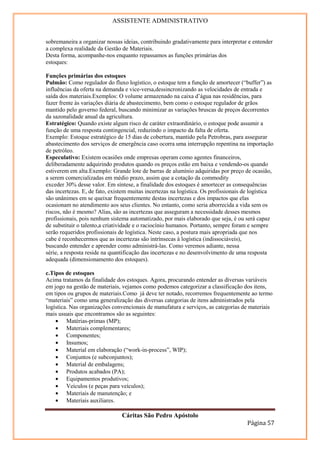 ASSISTENTE ADMINISTRATIVO


sobremaneira a organizar nossas ideias, contribuindo gradativamente para interpretar e entender
a complexa realidade da Gestão de Materiais.
Desta forma, acompanhe-nos enquanto repassamos as funções primárias dos
estoques:

Funções primárias dos estoques
Pulmão: Como regulador do fluxo logístico, o estoque tem a função de amortecer (“buffer”) as
influências da oferta na demanda e vice-versa,dessincronizando as velocidades de entrada e
saída dos materiais.Exemplos: O volume armazenado na caixa d’água nas residências, para
fazer frente às variações diária de abastecimento, bem como o estoque regulador de grãos
mantido pelo governo federal, buscando minimizar as variações bruscas de preços decorrentes
da sazonalidade anual da agricultura.
Estratégico: Quando existe algum risco de caráter extraordinário, o estoque pode assumir a
função de uma resposta contingencial, reduzindo o impacto da falta de oferta.
Exemplo: Estoque estratégico de 15 dias de cobertura, mantido pela Petrobras, para assegurar
abastecimento dos serviços de emergência caso ocorra uma interrupção repentina na importação
de petróleo.
Especulativo: Existem ocasiões onde empresas operam como agentes financeiros,
deliberadamente adquirindo produtos quando os preços estão em baixa e vendendo-os quando
estiverem em alta.Exemplo: Grande lote de barras de alumínio adquiridas por preço de ocasião,
a serem comercializadas em médio prazo, assim que a cotação da commodity
exceder 30% desse valor. Em síntese, a finalidade dos estoques é amortecer as consequências
das incertezas. E, de fato, existem muitas incertezas na logística. Os profissionais de logística
são unânimes em se queixar frequentemente destas incertezas e dos impactos que elas
ocasionam no atendimento aos seus clientes. No entanto, como seria aborrecida a vida sem os
riscos, não é mesmo? Alias, são as incertezas que asseguram a necessidade desses mesmos
profissionais, pois nenhum sistema automatizado, por mais elaborado que seja, é ou será capaz
de substituir o talento,a criatividade e o raciocínio humanos. Portanto, sempre foram e sempre
serão requeridos profissionais de logística. Neste caso, a postura mais apropriada que nos
cabe é reconhecermos que as incertezas são intrínsecas à logística (indissociáveis),
buscando entender e aprender como administrá-las. Como veremos adiante, nessa
série, a resposta reside na quantificação das incertezas e no desenvolvimento de uma resposta
adequada (dimensionamento dos estoques).

c.Tipos de estoques
Acima tratamos da finalidade dos estoques. Agora, procurando entender as diversas variáveis
em jogo na gestão de materiais, vejamos como podemos categorizar a classificação dos itens,
em tipos ou grupos de materiais.Como já deve ter notado, recorremos frequentemente ao termo
“materiais” como uma generalização das diversas categorias de itens administrados pela
logística. Nas organizações convencionais de manufatura e serviços, as categorias de materiais
mais usuais que encontramos são as seguintes:
    • Matérias-primas (MP);
    • Materiais complementares;
    • Componentes;
    • Insumos;
    • Material em elaboração (“work-in-process”, WIP);
    • Conjuntos (e subconjuntos);
    • Material de embalagens;
    • Produtos acabados (PA);
    • Equipamentos produtivos;
    • Veículos (e peças para veículos);
    • Materiais de manutenção; e
    • Materiais auxiliares.

                                Cáritas São Pedro Apóstolo
                                                                                     Página 57
 