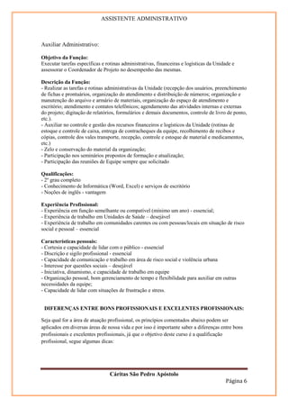 ASSISTENTE ADMINISTRATIVO



Auxiliar Administrativo:

Objetivo da Função:
Executar tarefas específicas e rotinas administrativas, financeiras e logísticas da Unidade e
assessorar o Coordenador de Projeto no desempenho das mesmas.

Descrição da Função:
- Realizar as tarefas e rotinas administrativas da Unidade (recepção dos usuários, preenchimento
de fichas e prontuários, organização do atendimento e distribuição de números; organização e
manutenção do arquivo e armário de materiais, organização do espaço de atendimento e
escritório; atendimento e contatos telefônicos; agendamento das atividades internas e externas
do projeto; digitação de relatórios, formulários e demais documentos, controle de livro de ponto,
etc.).
- Auxiliar no controle e gestão dos recursos financeiros e logísticos da Unidade (rotinas de
estoque e controle de caixa, entrega de contracheques da equipe, recolhimento de recibos e
cópias, controle dos vales transporte, recepção, controle e estoque de material e medicamentos,
etc.)
- Zelo e conservação do material da organização;
- Participação nos seminários propostos de formação e atualização;
- Participação das reuniões de Equipe sempre que solicitado

Qualificações:
- 2º grau completo
- Conhecimento de Informática (Word, Excel) e serviços de escritório
- Noções de inglês - vantagem

Experiência Profissional:
- Experiência em função semelhante ou compatível (mínimo um ano) - essencial;
- Experiência de trabalho em Unidades de Saúde – desejável
- Experiência de trabalho em comunidades carentes ou com pessoas/locais em situação de risco
social e pessoal – essencial

Características pessoais:
- Cortesia e capacidade de lidar com o público - essencial
- Discrição e sigilo profissional - essencial
- Capacidade de comunicação e trabalho em área de risco social e violência urbana
- Interesse por questões sociais – desejável
- Iniciativa, dinamismo, e capacidade de trabalho em equipe
- Organização pessoal, bom gerenciamento de tempo e flexibilidade para auxiliar em outras
necessidades da equipe;
- Capacidade de lidar com situações de frustração e stress.


 DIFERENÇAS ENTRE BONS PROFISSIONAIS E EXCELENTES PROFISSIONAIS:

Seja qual for a área de atuação profissional, os princípios comentados abaixo podem ser
aplicados em diversas áreas de nossa vida e por isso é importante saber a diferenças entre bons
profissionais e excelentes profissionais, já que o objetivo deste curso é a qualificação
profissional, segue algumas dicas:




                                 Cáritas São Pedro Apóstolo
                                                                                        Página 6
 