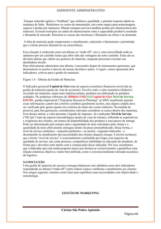 ASSISTENTE ADMINISTRATIVO


 Estoque reduzido agiliza o “feedback” que melhora a qualidade, e permite resposta rápida na
mudança de linha. Reduzimos os custos de manutenção, tais como espaço para armazenagem,
seguros e perdas por manuseio. Manter estoques provoca também perdas por obsolescência dos
materiais. Existem restrições na cadeia de abastecimento entre a capacidade produtiva instalada
e demanda de mercado. Persistem as causas das incertezas e flutuações na oferta e na demanda.

A falta de materiais pode comprometer o atendimento, reduzindo o faturamento e permitindo
que o cliente procure alternativas na concorrência.

Essa situação é conhecida como um dilema ou “trade off”, isto é, uma encruzilhada onde ao
optarmos por um caminho temos que abrir mão das vantagens do outro caminho. Estas são as
decisões diárias que cabem aos gestores de materiais, enquanto procuram executar sua
desafiadora missão.
Para efetivamente administrar este dilema, é necessário dispor de instrumentos gerenciais, que
demonstrem os acertos e desvios de nossas decisões e ações. A seguir, vamos apresentar dois
indicadores, críticos para a gestão de materiais:

Figura 1.4 – Dilema da Gestão de Materiais

O Indicador gerencial Capital de Giro trata do aspecto econômico financeiro envolvido na
gestão de materiais (ponto de vista do acionista). Envolve todo o valor monetário (dinheiro)
investido em materiais, sejam estes matérias primas, produtos em elaboração ou produtos
acabados. Os modernos softwares de [Milhões US$] [%] Capital de Giro Nível de Serviço
0,51310 , gestão empresarial (“Enterprise Resources Planning” ou ERP) usualmente apuram
essas informações a partir dos critérios contábeis geralmente aceitos, mas algum cuidado deve
ser verificado pelo gestor quanto aos critérios de rateio dos custos indiretos. Na medida do
possível, para fins gerenciais, consideramos relevante considerar os custos diretos dos materiais,
livre desses rateios, a valor presente e líquido de impostos. Já o indicador Nível de Serviço
(“fill rate”) trata do aspecto mercadológico (ponto de vista do cliente), refletindo as expectativas
e exigências dos clientes, em termos da disponibilidade dos produtos e seus prazos de entrega.
Pode ser determinado pela relação entre a quantidade de itens solicitados pelo cliente e a
quantidade de itens efetivamente entregues dentro do prazo preestabelecido. Dessa forma, o
nível de serviço estabelece - enquanto parâmetro - ou mostra - enquanto Indicador - o
desempenho no atendimento das necessidades dos clientes daquele estoque. Convém esclarecer
que o termo “nível de serviço” é ocasionalmente confundido por leigos com aspectos da
qualidade do serviço, tais como presteza, competência, habilidade ou educação do atendente, de
forma que o devemos estar atento com a comunicação desse indicador. Por isso, ressaltamos
que o Indicador que está sendo proposto neste caso destina-se exclusivamente a quantificar uma
relação estatística objetiva e muito bem definida, como é convencionalmente utilizada na pratica
da logística.

3-CONCLUSÃO
Uma gestão de materiais de sucesso consegue balancear com sabedoria esses dois indicadores
respondendo ao dilema (“trade-off”) entre reduzir custos e melhorar o atendimento aos clientes.
Nos artigos seguintes veremos como fazer para equilibrar essas necessidades com objetividade e
metodologia.




                                 GESTÃO DE MARKETING




                                 Cáritas São Pedro Apóstolo
                                                                                        Página 60
 