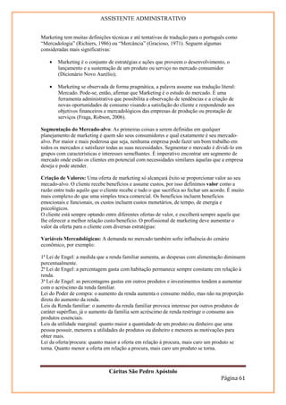 ASSISTENTE ADMINISTRATIVO


Marketing tem muitas definições técnicas e até tentativas de tradução para o português como
“Mercadologia” (Richiers, 1986) ou “Mercância” (Gracioso, 1971). Seguem algumas
consideradas mais significativas:

    •   Marketing é o conjunto de estratégias e ações que proveem o desenvolvimento, o
        lançamento e a sustentação de um produto ou serviço no mercado consumidor
        (Dicionário Novo Aurélio);

    •   Marketing se observada de forma pragmática, a palavra assume sua tradução literal:
        Mercado. Pode-se, então, afirmar que Marketing é o estudo do mercado. É uma
        ferramenta administrativa que possibilita a observação de tendências e a criação de
        novas oportunidades de consumo visando a satisfação do cliente e respondendo aos
        objetivos financeiros e mercadológicos das empresas de produção ou prestação de
        serviços (Fraga, Robson, 2006).

Segmentação do Mercado-alvo: As primeiras coisas a serem definidas em qualquer
planejamento de marketing é quem são seus consumidores e qual exatamente é seu mercado-
alvo. Por maior e mais poderosa que seja, nenhuma empresa pode fazer um bom trabalho em
todos os mercados e satisfazer todas as suas necessidades. Segmentar o mercado é dividi-lo em
grupos com características e interesses semelhantes. É imperativo encontrar um segmento de
mercado onde estão os clientes em potencial com necessidades similares àquelas que a empresa
deseja e pode atender.

Criação de Valores: Uma oferta de marketing só alcançará êxito se proporcionar valor ao seu
mecado-alvo. O cliente recebe benefícios e assume custos, por isso definimos valor como a
razão entre tudo aquilo que o cliente recebe e tudo o que sacrifica ao fechar um acordo. É muito
mais complexo do que uma simples troca comercial. Os benefícios incluem benefícios
emocionais e funcionais, os custos incluem custos monetários, de tempo, de energia e
psicológicos.
O cliente está sempre optando entre diferentes ofertas de valor, e escolherá sempre aquela que
lhe oferecer a melhor relação custo/beneficio. O profissional de marketing deve aumentar o
valor da oferta para o cliente com diversas estratégias:

Variáveis Mercadológicas: A demanda no mercado também sofre influência do cenário
econômico, por exemplo:

1ª Lei de Engel: a medida que a renda familiar aumenta, as despesas com alimentação diminuem
percentualmente.
2ª Lei de Engel: a percentagem gasta com habitação permanece sempre constante em relação à
renda.
3ª Lei de Engel: as percentagens gastas em outros produtos e investimentos tendem a aumentar
com o acréscimo da renda familiar.
Lei do Poder de compra: o aumento da renda aumenta o consumo médio, mas não na proporção
direta do aumento da renda.
Leis da Renda familiar: o aumento da renda familiar provoca interesse por outros produtos de
caráter supérfluo, já o aumento da família sem acréscimo de renda restringe o consumo aos
produtos essenciais.
Leis da utilidade marginal: quanto maior a quantidade de um produto ou dinheiro que uma
pessoa possuir, menores a utilidades do produtos ou dinheiro e menores as motivações para
obter mais.
Lei da oferta/procura: quanto maior a oferta em relação à procura, mais caro um produto se
torna. Quanto menor a oferta em relação a procura, mais caro um produto se torna.



                                Cáritas São Pedro Apóstolo
                                                                                     Página 61
 