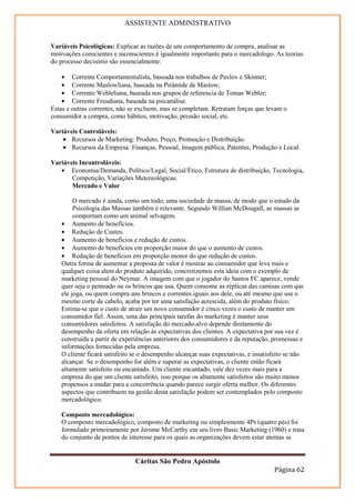 ASSISTENTE ADMINISTRATIVO


Variáveis Psicológicas: Explicar as razões de um comportamento de compra, analisar as
motivações conscientes e inconscientes é igualmente importante para o mercadologo. As teorias
do processo decisório são essencialmente:

    • Corrente Comportamentalista, baseada nos trabalhos de Pavlov e Skinner;
    • Corrente Maslowliana, baseada na Pirâmide de Maslow;
    • Corrente Webleliana, baseada nos grupos de referencia de Tomas Webler;
    • Corrente Freudiana, baseada na psicanálise.
Estas e outras correntes, não se excluem, mas se completam. Retratam forças que levam o
consumidor a compra, como hábitos, motivação, pressão social, etc.

Variáveis Controláveis:
    • Recursos de Marketing: Produto, Preço, Promoção e Distribuição.
    • Recursos da Empresa: Finanças, Pessoal, Imagem pública, Patentes, Produção e Local.

Variáveis Incontroláveis:
   • Economia/Demanda, Político/Legal, Social/Ético, Estrutura de distribuição, Tecnologia,
       Competição, Variações Metereológicas.
       Mercado e Valor

        O mercado é ainda, como um todo, uma sociedade de massa, de modo que o estudo da
        Psicologia das Massas também é relevante. Segundo Willian McDougall, as massas se
        comportam como um animal selvagem.
   • Aumento de benefícios.
   • Redução de Custos.
   • Aumento de benefícios e redução de custos.
   • Aumento de benefícios em proporção maior do que o aumento de custos.
   • Redução de benefícios em proporção menor do que redução de custos.
   Outra forma de aumentar a proposta de valor é mostrar ao consumidor que leva mais e
   qualquer coisa alem do produto adquirido, concretizemos esta ideia com o exemplo de
   marketing pessoal do Neymar. A imagem com que o jogador do Santos FC aparece, vende
   quer seja o penteado ou os brincos que usa. Quem consome as réplicas das camisas com que
   ele joga, ou quem compra uns brincos e correntes iguais aos dele, ou até mesmo que use o
   mesmo corte de cabelo, acaba por ter uma satisfação acrescida, além do produto físico.
   Estima-se que o custo de atrair um novo consumidor é cinco vezes o custo de manter um
   consumidor fiel. Assim, uma das principais tarefas do marketing é manter seus
   consumidores satisfeitos. A satisfação do mercado-alvo depende diretamente do
   desempenho da oferta em relação às expectativas dos clientes. A expectativa por sua vez é
   construída a partir de experiências anteriores dos consumidores e da reputação, promessas e
   informações fornecidas pela empresa.
   O cliente ficará satisfeito se o desempenho alcançar suas expectativas, e insatisfeito se não
   alcançar. Se o desempenho for além e superar as expectativas, o cliente então ficará
   altamente satisfeito ou encantado. Um cliente encantado, vale dez vezes mais para a
   empresa do que um cliente satisfeito, isso porque os altamente satisfeitos são muito menos
   propensos a mudar para a concorrência quando parece surgir oferta melhor. Os diferentes
   aspectos que contribuem na gestão desta satisfação podem ser contemplados pelo composto
   mercadológico.

   Composto mercadológico:
   O composto mercadológico, composto de marketing ou simplesmente 4Ps (quatro pés) foi
   formulado primeiramente por Jerome McCarthy em seu livro Basic Marketing (1960) e trata
   do conjunto de pontos de interesse para os quais as organizações devem estar atentas se


                               Cáritas São Pedro Apóstolo
                                                                                    Página 62
 