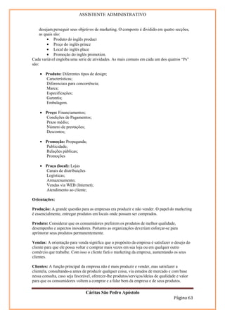 ASSISTENTE ADMINISTRATIVO


     desejam perseguir seus objetivos de marketing. O composto é dividido em quatro secções,
     as quais são:
          • Produto do inglês product
          • Preço do inglês prince
          • Local do inglês place
          • Promoção do inglês promotion.
Cada variável engloba uma serie de atividades. As mais comuns em cada um dos quatros “Ps”
são:

    • Produto: Diferentes tipos de design;
      Características;
      Diferenciais para concorrência;
      Marca;
      Especificações;
      Garantia;
      Embalagem.

    • Preço: Financiamentos;
      Condições de Pagamentos;
      Prazo médio;
      Número de prestações;
      Descontos;

    • Promoção: Propaganda;
      Publicidade;
      Relações públicas;
      Promoções

    • Praça (local): Lojas
      Canais de distribuições
      Logísticas;
      Armazenamento;
      Vendas via WEB (Internet);
      Atendimento ao cliente;

Orientações:

Produção: A grande questão para as empresas era produzir e não vender. O papel do marketing
é essencialmente, entregar produtos em locais onde possam ser comprados.

Produto: Considerar que os consumidores preferem os produtos de melhor qualidade,
desempenho e aspectos inovadores. Portanto as organizações deveriam esforçar-se para
aprimorar seus produtos permanentemente.

Vendas: A orientação para venda significa que o propósito da empresa é satisfazer o desejo do
cliente para que ele possa voltar e comprar mais vezes em sua loja ou em qualquer outro
comércio que trabalhe. Com isso o cliente fará o marketing da empresa, aumentando os seus
clientes.

Clientes: A função principal da empresa não é mais produzir e vender, mas satisfazer a
clientela, consultando-a antes de produzir qualquer coisa, via estudos de mercado e com base
nessa consulta, caso seja favorável, oferecer-lhe produtos/serviços/ideias de qualidade e valor
para que os consumidores voltem a comprar e a falar bem da empresa e de seus produtos.

                                Cáritas São Pedro Apóstolo
                                                                                      Página 63
 