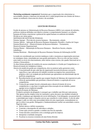 ASSISTENTE ADMINISTRATIVO



Marketing socialmente responsável: Sustentam que a organização deve determinar as
necessidades, desejos e interesses do mercado alvo e então proporcionar aos clientes de forma a
manter ou melhorar o bem-estar do cliente e da sociedade.



                                   GESTÃO DE PESSOAS

Gestão de pessoas ou Administração de Recursos Humanos (ARH) é um conjunto de métodos,
políticas e práticas definidas com objetivo orientar o comportamento humano e as relações
humanas de forma a maximizar o potencial do capital humano no ambiente de trabalho.
Divide-se em várias partes:
SISTEMAS DE GESTÃO DE PESSOAS:
Sistema Agregar – Provisão de recursos humanos – Recrutamento, seleção
Sistema Aplicar – Aplicação de Recursos Humanos Integração; Desenho e Analise de Cargos
Sistema Desenvolver – Desenvolvimento de Recursos humanos – Treinamento;
Desenvolvimento Organizacional.
Sistema Manter – Manutenção de Recursos Humanos – Benefícios Sociais, relações
trabalhistas.
Sistema Monitorar – Monitoração de Recursos Humanos Sistemas de Informações de RH.

Levando em consideração que ocorrem mudanças a todo o momento,as organizações precisam
ter estratégias claras, sustentadas por uma gestão participativa. Deve-se criar um laço estreito
entre todos os níveis de relacionamento, tanto interno como externo, dos quadro funcional até os
clientes e fornecedores.
As duas formas principais de modelos de sucesso atualmente é a Gestão por Competências e o
Desenvolvimento de verdadeiros Lideres.
Através do modelo de gestão por competências, deve-se praticar ações gerenciais como:
     1) Conscientização de que cada tipo de organização necessita de pessoas com perfis
         específicos e que cada posto de trabalho existente na empresa tem características
         próprias e deve ser ocupado por profissionais que apresentem um determinado tipo de
         perfil de competências.
     2) Reconhecimento de que aqueles que ocupam funções de liderança são responsáveis pela
         oferta de oportunidades que permitam o desenvolvimento e a aquisição de novas
         competências.
     3) Crença de que sempre haverá a demanda para o desenvolvimento de novas
         competências e o que hoje é exigido para a boa execução de um trabalho, poderá
         agregar novas exigências amanhã.
     Desenvolvimento de liderança:
     O objetivo primário da delegação é conseguir que o trabalho seja feito por outra pessoa.
     Não apenas tarefas simples como ler instruções e girar alavanca, mas também tomada de
     decisão e mudanças que dependem de novas informações. Com delegação, seu pessoal tem
     a autoridade para reagir a situações sem ter que consulta-lo a todo instante. A arte de saber
     delegar é cada vez mais uma necessidade dentro de uma organização, nomeadamente no
     que se refere à sua gestão. Delegação é, fundamentalmente confiar sua autoridade a outros.
     Papel do Líder:
      • Definir táticas e definir orçamentos;
      • Controlar o desempenho de indivíduos e atitudes;
      • Tomar ação corretiva quando a conduta esta fora do esperado;
      • Tomar decisões consistentes com a estratégia geral da empresa.
      • Interpretar a realidade emergente
      • Focalizar os recursos existentes de uma forma eficiente

                                Cáritas São Pedro Apóstolo
                                                                                      Página 64
 