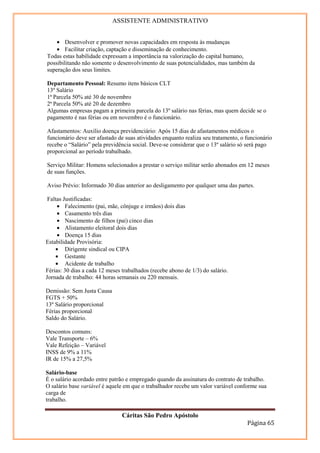 ASSISTENTE ADMINISTRATIVO


    • Desenvolver e promover novas capacidades em resposta às mudanças
    • Facilitar criação, captação e disseminação de conhecimento.
Todas estas habilidade expressam a importância na valorização do capital humano,
possibilitando não somente o desenvolvimento de suas potencialidades, mas também da
superação dos seus limites.

Departamento Pessoal: Resumo itens básicos CLT
13º Salário
1ª Parcela 50% até 30 de novembro
2ª Parcela 50% até 20 de dezembro
Algumas empresas pagam a primeira parcela do 13º salário nas férias, mas quem decide se o
pagamento é nas férias ou em novembro é o funcionário.

Afastamentos: Auxilio doença previdenciário: Após 15 dias de afastamentos médicos o
funcionário deve ser afastado de suas atividades enquanto realiza seu tratamento, o funcionário
recebe o “Salário” pela previdência social. Deve-se considerar que o 13º salário só será pago
proporcional ao período trabalhado.

Serviço Militar: Homens selecionados a prestar o serviço militar serão abonados em 12 meses
de suas funções.

Aviso Prévio: Informado 30 dias anterior ao desligamento por qualquer uma das partes.

 Faltas Justificadas:
     • Falecimento (pai, mãe, cônjuge e irmãos) dois dias
     • Casamento três dias
     • Nascimento de filhos (pai) cinco dias
     • Alistamento eleitoral dois dias
     • Doença 15 dias
Estabilidade Provisória:
    • Dirigente sindical ou CIPA
    • Gestante
    • Acidente de trabalho
Férias: 30 dias a cada 12 meses trabalhados (recebe abono de 1/3) do salário.
Jornada de trabalho: 44 horas semanais ou 220 mensais.

Demissão: Sem Justa Causa
FGTS + 50%
13º Salário proporcional
Férias proporcional
Saldo do Salário.

Descontos comuns:
Vale Transporte – 6%
Vale Refeição – Variável
INSS de 9% a 11%
IR de 15% a 27,5%

Salário-base
É o salário acordado entre patrão e empregado quando da assinatura do contrato de trabalho.
O salário base variável é aquele em que o trabalhador recebe um valor variável conforme sua
carga de
trabalho.

                                Cáritas São Pedro Apóstolo
                                                                                    Página 65
 