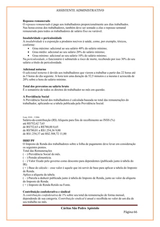 ASSISTENTE ADMINISTRATIVO


Repouso remunerado
O repouso remunerado é pago aos trabalhadores proporcionalmente aos dias trabalhados.
Nas horas-extras dos trabalhadores, também deve ser somado a elas o repouso semanal
remunerado para todos os trabalhadores de salário fixo ou variável.

Insalubridade e periculosidade
A insalubridade é a exposição a produtos nocivos à saúde, como, por exemplo, tóxicos,
conforme:
    • Grau máximo: adicional ao seu salário 40% do salário mínimo;
    • Grau médio: adicional ao seu salário 20% do salário mínimo;
    • Grau mínimo: adicional ao seu salário 10% do salário mínimo;
Na periculosidade, o funcionário é submetido a risco de morte, recebendo por isso 30% do seu
salário a título de periculosidade.

Adicional noturno
O adicional noturno é devido aos trabalhadores que vierem a trabalhar a partir das 22 horas até
às 5 horas do dia seguinte. A hora tem uma duração de 52,5 minutos e a mesma é acrescida de
20% sobre a hora do salário mínimo.

Total dos proventos ou salário bruto
É o somatório de todos os direitos do trabalhador no mês em questão.

A Previdência Social
A Previdência Social dos trabalhadores é calculada baseada no total das remunerações do
trabalhador, aplicando-se a tabela publicada pela Previdência Social.
Tabela de contribuição dos seguros empregado, empregado doméstico e.
Trabalhador avulso, para pagamos de remuneração a partir de 1.º de maio de
2004.
Fonte: INSS – 5/2006.
Salário-de-contribuição (R$) Alíquota para fins de recolhimento ao INSS (%)
até R$752,62 7,65
de R$752,63 a R$780,00 8,65
de R$780,01 a R$1.254,36 9,00
de R$1.254,37 até R$2.508,72 11,00

IRRF/PF
O Imposto de Renda dos trabalhadores sobre a folha de pagamento deve levar em consideração
os seguintes pontos.
Total das Remunerações
( – ) Previdência Social do mês.
( – ) Pensão alimentícia.
( – ) Valor fixado pelo governo como desconto para dependentes (publicado junto à tabela do
IR).
( = ) Base de cálculo – esse valor é aquele que irá servir de base para aplicar a tabela do Imposto
de Renda.
Aplica a alíquota da tabela.
( – ) Parcela a deduzir publicada junto à tabela do Imposto de Renda, junto ao valor da alíquota
do Imposto de Renda.
( = ) Imposto de Renda Retido na Fonte.

Contribuição confederativa e sindical
A contribuição confederativa de 1% sobre seu total da remuneração de forma mensal,
dependendo de sua categoria. Contribuição sindical é anual e recolhida no valor de um dia de
seu trabalho no mês.

                                 Cáritas São Pedro Apóstolo
                                                                                       Página 66
 