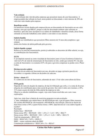 ASSISTENTE ADMINISTRATIVO



Vale-refeição
O vale-refeição não é devido pelas empresas que possuírem menos de cem funcionários. A
empresa poderá dar refeição no local, assim poderá ser descontado o valor máximo de 20% do
valor dos vales doados pela empresa.

Benefícios sociais
Os benefícios sociais doados pela empresa devem ser descontados do funcionário em um valor
mínimo, nem que seja R$0,01, porque se não for descontado nenhum valor referente ao
benefício, após dois anos incorpora-se ao salário do trabalhador o benefício doado, dessa forma
entrando na rescisão trabalhista como salário e com todos os seus direitos.

Salário-família
É devido aos trabalhadores que possuírem filhos menores de 14 anos não-completos e que
estejam
dentro dos limites da tabela publicada pelo governo.

Salário líquido a pagar
Refere-se ao total das remunerações, porém já subtraídos os descontos da folha salarial, ou seja,
as contribuições dos funcionários.

FGTS
É um depósito mensal na conta vinculada do funcionário junto à Caixa Econômica Federal no
valor de 8,5% do total da remuneração do funcionário no mês, sendo que somente 8% vão para
a conta do funcionário e os restantes 0,5% vão para o governo compensar as perdas com o Plano
Collor.

Décimo-terceiro salário
É o valor de um salário do funcionário por ano, devendo ser paga a primeira parcela em
novembro e a segunda e última em dezembro de cada ano.

Férias + abono 1/3
É o salário de um mês do funcionário, adiantado de mais 1/3 do valor como abono de férias.

INSS patrão
Depende do ramo de atuação da empresa, do tipo de tributação que sofre, e é a soma de diversas
alíquotas de contribuição para a área social do governo. Seu valor é entre zero (isentas), e 20%,
31% (mais usuais) do total da folha salarial da empresa no mês.
Observe os cálculos trabalhistas a seguir, veja como foram resolvidos um a um e suas
explicações.

Após isso, tente fazer a bateria de exercícios propostos na auto-avaliação.
1. João, trabalhador cujo salário-base é de R$350,00 por mês, é pai de quatro filhos menores.
Ele recebeu R$100,00 de vale-transporte e R$100,00 de vale-refeição, além de ter direito há
duas horas extras a 50% e quatro horas-extras a 100%. Qual deverá ser o seu salário líquido a
receber?
Resolução:
Salário-base = R$350,00
Horas-extras 50% = R$350,00 ÷ 220 = 1,59 x 2 = 3,18 + 50% = R$4,77
Horas-extras 100% = R$350,00 ÷ 220 = 1,59 x 4 = 6,36 + 100% = R$12,72
Total da remuneração = R$367,49
INSS = R$367,49 x 7,65% = R$28,11
IRRF = isento conforme tabela do IRRF
Contribuição confederativa = R$367,49 x 1% = R$3,67

                                Cáritas São Pedro Apóstolo
                                                                                      Página 67
 