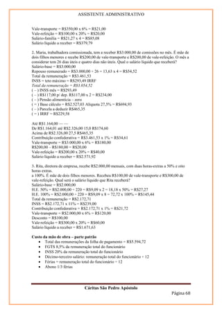 ASSISTENTE ADMINISTRATIVO


Vale-transporte = R$350,00 x 6% = R$21,00
Vale-refeição = R$100,00 x 20% = R$20,00
Salário-família = R$21,27 x 4 = R$85,08
Salário líquido a receber = R$379,79

2. Maria, trabalhadora comissionada, tem a receber R$3.000,00 de comissões no mês. É mãe de
dois filhos menores e recebe R$200,00 de vale-transporte e R$200,00 de vale-refeição. O mês a
considerar tem 26 dias úteis e quatro dias não úteis. Qual o salário líquido que receberá?
Salário-base = R$3.000,00
Repouso remunerado = R$3.000,00 ÷ 26 = 13,63 x 4 = R$54,52
Total da remuneração = R$3.461,53
INSS = teto máximo = R$293,49 IRRF
Total da remuneração = R$3.054,52
( – ) INSS mês = R$293,49
( – ) R$117,00 p/ dep. R$117,00 x 2 = R$234,00
( – ) Pensão alimentícia – zero
( = ) Base cálculo = R$2.527,03 Alíquota 27,5% = R$694,93
( – ) Parcela a deduzir R$465,35
( = ) IRRF = R$229,58
Base de cálculo mensal em R$ Alíquota % Parcela a deduzir do imposto em R$
Até R$1.164,00 — —
De R$1.164,01 até R$2.326,00 15,0 R$174,60
Acima de R$2.326,00 27,5 R$465,35
Contribuição confederativa = R$3.461,53 x 1% = R$34,61
Vale-transporte = R$3.000,00 x 6% = R$180,00
R$200,00 – R$180,00 = R$20,00
Vale-refeição = R$200,00 x 20% = R$40,00
Salário líquido a receber = R$2.571,92

3. Rita, diretora de empresa, recebe R$2.000,00 mensais, com duas horas-extras a 50% e oito
horas extras.
a 100%. É mãe de dois filhos menores. Recebeu R$100,00 de vale-transporte e R$300,00 de
vale-refeição. Qual será o salário líquido que Rita receberá?
Salário-base = R$2.000,00
H.E. 50% = R$2.000,00 ÷ 220 = R$9,09 x 2 = 18,18 x 50% = R$27,27
H.E. 100% = R$2.000,00 ÷ 220 = R$9,09 x 8 = 72,72 x 100% = R$145,44
Total da remuneração = R$2.172,71
INSS = R$2.172,71 x 11% = R$239,00
Contribuição confederativa = R$2.172,71 x 1% = R$21,72
Vale-transporte = R$2.000,00 x 6% = R$120,00
Desconto = R$100,00
Vale-refeição = R$300,00 x 20% = R$60,00
Salário líquido a receber = R$1.671,63

Custo da mão de obra – parte patrão
   • Total das remunerações da folha de pagamento = R$5.594,72
   • FGTS 8,5% da remuneração total do funcionário
   • INSS 20% da remuneração total do funcionário
   • Décimo-terceiro salário: remuneração total do funcionário ÷ 12
   • Férias = remuneração total do funcionário ÷ 12
   • Abono 1/3 férias




                               Cáritas São Pedro Apóstolo
                                                                                   Página 68
 