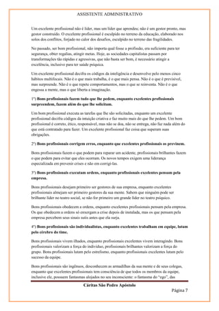 ASSISTENTE ADMINISTRATIVO


Um excelente profissional não é líder, mas um líder que aprendeu; não é um gestor pronto, mas
gestor construído. O excelente profissional é esculpido no terreno da educação, elaborado nos
solos dos conflitos, forjado no calor dos desafios, esculpido no terreno das fragilidades.

No passado, ser bom profissional, não importa qual fosse a profissão, era suficiente para ter
segurança, obter regalias, atingir metas. Hoje, as sociedades capitalistas passam por
transformações tão rápidas e agressivas, que não basta ser bom, é necessário atingir a
excelência, inclusive para ter saúde psíquica.

Um excelente profissional decifra os códigos da inteligência e desenvolve pelo menos cinco
hábitos multifocais. Não é o que mais trabalha, é o que mais pensa. Não é o que é previsível,
mas surpreende. Não é o que repete comportamentos, mas o que se reinventa. Não é o que
engessa a mente, mas o que liberta a imaginação.

1º) Bons profissionais fazem tudo que lhe pedem, enquanto excelentes profissionais
surpreendem, fazem além do que lhe solicitam.

Um bom profissional executa as tarefas que lhe são solicitadas, enquanto um excelente
profissional decifra códigos da intuição criativa e faz muito mais do que lhe pedem. Um bom
profissional é correto, ético, responsável, mas não se doa, não se entrega, não faz nada além do
que está contratado para fazer. Um excelente profissional faz coisa que superam suas
obrigações.

2º) Bons profissionais corrigem erros, enquanto que excelentes profissionais os previnem.

Bons profissionais fazem o que podem para reparar um acidente, profissionais brilhantes fazem
o que podem para evitar que eles ocorram. Os novos tempos exigem uma liderança
especializada em prevenir crises e não em corrigi-las.

3º) Bons profissionais executam ordens, enquanto profissionais excelentes pensam pela
empresa.

Bons profissionais desejam primeiro ser gestores de sua empresa, enquanto excelentes
profissionais almejam ser primeiro gestores da sua mente. Sabem que ninguém pode ser
brilhante líder no teatro social, se não for primeiro um grande líder no teatro psíquico.

Bons profissionais obedecem a ordens, enquanto excelentes profissionais pensam pela empresa.
Os que obedecem a ordens só enxergam a crise depois de instalada, mas os que pensam pela
empresa percebem seus sinais sutis antes que ela surja.

4º) Bons profissionais são individualistas, enquanto excelentes trabalham em equipe, lutam
pelo cérebro do time.

Bons profissionais vivem ilhados, enquanto profissionais excelentes vivem interagindo. Bons
profissionais valorizam a força do individuo, profissionais brilhantes valorizam a força do
grupo. Bons profissionais lutam pelo estrelismo, enquanto profissionais excelentes lutam pelo
sucesso da equipe.

Bons profissionais são ingênuos, desconhecem as armadilhas da sua mente e de seus colegas,
enquanto que excelentes profissionais tem consciência de que todos os membros da equipe,
inclusive ele, possuem fantasmas alojados no seu inconsciente: o fantasma do “ego”, das

                                Cáritas São Pedro Apóstolo
                                                                                       Página 7
 