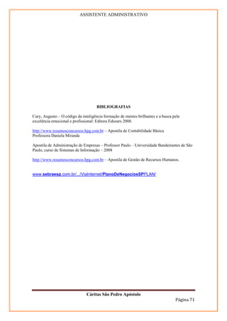 ASSISTENTE ADMINISTRATIVO




                                     BIBLIOGRAFIAS

Cury, Augusto – O código da inteligência formação de mentes brilhantes e a busca pela
excelência emocional e profissional: Editora Ediouro 2008.

http://www.resumosconcursos.hpg.com.br – Apostila de Contabilidade Básica
Professora Daniela Miranda

Apostila de Administração de Empresas – Professor Paulo – Universidade Bandeirantes de São
Paulo, curso de Sistemas de Informação – 2008

http://www.resumosconcursos.hpg.com.br – Apostila de Gestão de Recursos Humanos.


www.sebraesp.com.br/.../ViaInternet/PlanoDeNegociosSPPLAN/




                               Cáritas São Pedro Apóstolo
                                                                                  Página 71
 