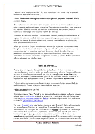 ASSISTENTE ADMINISTRATIVO


“vaidades”, dos “paradigmas rígidos”, da “hipersensibilidade”, do “ciúme”, da “necessidade
neurótica de prevalecer nossas ideias”.

5º Bons profissionais usam o poder do medo e das pressões, enquanto excelentes usam o
poder do elogio.

Bons profissionais são aptos para cobrar, pressionar, punir, mas excelentes profissionais são
aptos a encorajar, estimular e apostar no seu time. Sabem que quem pressiona e pune seus pares
está apto para lidar com números, mas não com seres humanos. Não têm a necessidade
neurótica de estar sempre certo ou de ser o centro das atenções.

Excelentes profissionais conhecem o funcionamento da mente, sabem que o que determina o
impacto das suas palavras não é seu tom de voz, mas a imagem que construiu no inconsciente
coletivo das pessoas. Se a imagem é excelente, pequenas palavras bastam; se a imagem for
ruim, gritos não serão suficientes.

Sabem que o poder do elogio é muito mais eficiente do que o poder do medo e das pressões.
Têm plena consciência de que tanto para corrigir seus liderados quanto para motivá-los, em
primeiro lugar deve-se conquistar o território da emoção e depois da razão. Vive esse
pensamento: quem não sabe elogiar não é digno de receber elogios.Sabem que seus
funcionários não são seus servos, mas seus parceiros. Encanta-os, dá uma ducha de carisma em
todos os setores em que trabalha e atua.



                                  TIPOS DE EMPRESAS.

As empresas são organizações econômicas particulares, públicas ou mistas que
oferecem bens e ou serviços tendo, em geral, o lucro como objetivo (em uma visão mais
moderna, o lucro é uma consequência, ou retorno esperado pelos investidores, do
processo produtivo e, para as empresas públicas ou “entidades sem fins lucrativos” é
representado pela “rentabilidade social”). Existem diversos tipos de empresas.

Podemos classificar as empresas de acordo com o setor econômico, a quantidade de
sócios, tamanho, fins ou objetivos, organização ou natureza:

* Setor primário: setor agrícola

Denomina-se como Setor Primário os segmentos da economia que produzem matérias
primas, como a agricultura, a pecuária, a pesca e o extrativismo mineral. É um grande
setor em países subdesenvolvidos: na África, a maioria dos países tem suas populações
vivendo de agricultura de subsistência.

Em países desenvolvidos, a agricultura tornou-se mais desenvolvida tecnologicamente,
mecanizando suas fazendas, ao contrário de técnicas rudimentares manuseadas
manualmente. Por exemplo, nos Estados Unidos, o milho é plantado com tratores, que
também espalham os defensivos, cortam-no e o embalam, sem contato com a mão
humana. Isso prova que, quanto mais uma economia desenvolvida é, maior é o
investimento em novas tecnologias para sua expansão. Estes avanços em investimentos
e novas tecnologias permitem ao setor primário cada vez menos contar com menos mão

                               Cáritas São Pedro Apóstolo
                                                                                    Página 8
 