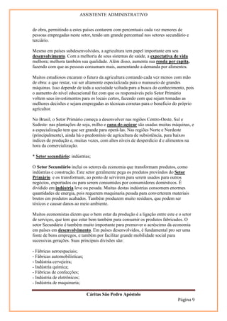ASSISTENTE ADMINISTRATIVO


de obra, permitindo a estes países contarem com percentuais cada vez menores de
pessoas empregadas neste setor, tendo um grande percentual nos setores secundário e
terciário.

Mesmo em países subdesenvolvidos, a agricultura tem papel importante em seu
desenvolvimento. Com a melhoria de seus sistemas de saúde, a expectativa de vida
melhora; melhora também sua qualidade. Além disso, aumenta sua renda per capita,
fazendo com que as pessoas consumam mais, aumentando a demanda por alimentos.

Muitos estudiosos encaram o futuro da agricultura contando cada vez menos com mão
de obra: a que restar, vai ser altamente especializada para o manuseio de grandes
máquinas. Isso depende de toda a sociedade voltada para a busca do conhecimento, pois
o aumento do nível educacional faz com que os responsáveis pelo Setor Primário
voltem seus investimentos para os locais certos, fazendo com que sejam tomadas as
melhores decisões e sejam empregadas as técnicas corretas para o beneficio do próprio
agricultor.

No Brasil, o Setor Primário começa a desenvolver nas regiões Centro-Oeste, Sul e
Sudeste: nas plantações de soja, milho e cana-de-açúcar são usadas muitas máquinas, e
a especialização tem que ser grande para operá-las. Nas regiões Norte e Nordeste
(principalmente), ainda há o predomínio de agricultura de subsistência, para baixos
índices de produção e, muitas vezes, com altos níveis de desperdício d e alimentos na
hora da comercialização.

* Setor secundário: indústrias;

O Setor Secundário inclui os setores da economia que transformam produtos, como
indústrias e construção. Este setor geralmente pega os produtos provindos do Setor
Primário e os transformam, ao ponto de servirem para serem usados para outros
negócios, exportados ou para serem consumidos por consumidores domésticos. É
dividido em indústria leve ou pesada. Muitas destas indústrias consomem enormes
quantidades de energia, pois requerem maquinaria pesada para converterem materiais
brutos em produtos acabados. Também produzem muito resíduos, que podem ser
tóxicos e causar danos ao meio ambiente.

Muitos economistas dizem que o bem estar da produção é a ligação entre este e o setor
de serviços, que tem que estar bem também para consumir os produtos fabricados. O
setor Secundário é também muito importante para promover o acréscimo da economia
em países em desenvolvimento. Em países desenvolvidos, é fundamental pro ser uma
fonte de bons empregos, e também por facilitar grande mobilidade social para
sucessivas gerações. Suas principais divisões são:

- Fábricas aeroespaciais;
- Fábricas automobilísticas;
- Indústria cervejeira;
- Indústria química;
- Fábricas de confecções;
- Indústria de eletrônicos;
- Indústria de maquinaria;

                               Cáritas São Pedro Apóstolo
                                                                             Página 9
 