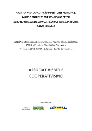 APOSTILA PARA CAPACITAÇÃO DE GESTORES MUNICIPAIS,
MICRO E PEQUENOS EMPRESÁRIOS DO SETOR
AGROINDUSTRIAL E DE SERVIÇOS TÉCNICOS PARA A INDÚSTRIA
AGROALIMENTAR
CONVÊNIO Ministério do Desenvolvimento, Indústria e Comércio Exterior
(MDIC) e Prefeitura Municipal de Araraquara
Processo n. 084353/2009 – Sistema de Gestão de Convênios
ASSOCIATIVISMO E
COOPERATIVISMO
Parceria entre:
 