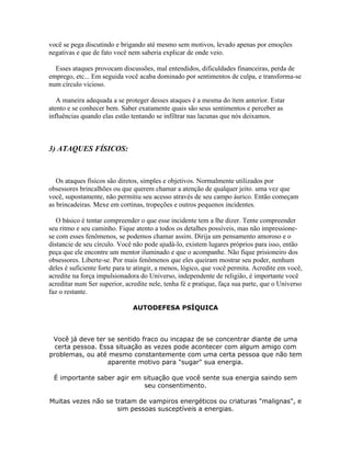 você se pega discutindo e brigando até mesmo sem motivos, levado apenas por emoções
negativas e que de fato você nem saberia explicar de onde veio.
Esses ataques provocam discussões, mal entendidos, dificuldades financeiras, perda de
emprego, etc... Em seguida você acaba dominado por sentimentos de culpa, e transforma-se
num círculo vicioso.
A maneira adequada a se proteger desses ataques é a mesma do ítem anterior. Estar
atento e se conhecer bem. Saber exatamente quais são seus sentimentos e perceber as
influências quando elas estão tentando se infiltrar nas lacunas que nós deixamos.

3) ATAQUES FÍSICOS:

Os ataques físicos são diretos, simples e objetivos. Normalmente utilizados por
obsessores brincalhões ou que querem chamar a atenção de qualquer jeito. uma vez que
você, supostamente, não permitiu seu acesso através de seu campo áurico. Então começam
as brincadeiras. Mexe em cortinas, tropeções e outros pequenos incidentes.
O básico é tentar compreender o que esse incidente tem a lhe dizer. Tente compreender
seu ritmo e seu caminho. Fique atento a todos os detalhes possíveis, mas não impressionese com esses fenômenos, se podemos chamar assim. Dirija um pensamento amoroso e o
distancie de seu círculo. Você não pode ajudá-lo, existem lugares próprios para isso, então
peça que ele encontre um mentor iluminado e que o acompanhe. Não fique prisioneiro dos
obsessores. Liberte-se. Por mais fenômenos que eles queiram mostrar seu poder, nenhum
deles é suficiente forte para te atingir, a menos, lógico, que você permita. Acredite em você,
acredite na força impulsionadora do Universo, independente de religião, é importante você
acreditar num Ser superior, acredite nele, tenha fé e pratique, faça sua parte, que o Universo
faz o restante.
AUTODEFESA PSÍQUICA

Você já deve ter se sentido fraco ou incapaz de se concentrar diante de uma
certa pessoa. Essa situação as vezes pode acontecer com algum amigo com
problemas, ou até mesmo constantemente com uma certa pessoa que não tem
aparente motivo para "sugar" sua energia.
É importante saber agir em situação que você sente sua energia saindo sem
seu consentimento.
Muitas vezes não se tratam de vampiros energéticos ou criaturas "malignas", e
sim pessoas susceptíveis a energias.

 