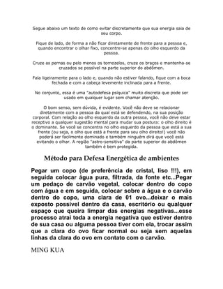 Segue abaixo um texto de como evitar discretamente que sua energia saia de
seu corpo.
Fique de lado, de forma a não ficar diretamente de frente para a pessoa e,
quando encontrar o olhar fixo, concentre-se apenas do olho esquerdo da
pessoa.
Cruze as pernas ou pelo menos os tornozelos, cruze os braços e mantenha-se
cruzados se possível na parte superior do abdômen.
Fala ligeiramente para o lado e, quando não estiver falando, fique com a boca
fechada e com a cabeça levemente inclinada para a frente.
No conjunto, essa é uma "autodefesa psíquica" muito discreta que pode ser
usado em qualquer lugar sem chamar atenção.
O bom senso, sem dúvida, é evidente. Você não deve se relacionar
diretamente com a pessoa da qual está se defendendo, na sua posição
corporal. Com relação ao olho esquerdo da outra pessoa, você não deve estar
receptivo a qualquer sugestão mental para mudar sua postura: o olho direito é
o dominante. Se você se concentra no olho esquerdo da pessoa que está a sua
frente (ou seja, o olho que está a frente para seu olho direito!) você não
poderá ser facilmente dominado e também ninguém dirá que você está
evitando o olhar. A região "astro-sensitiva" da parte superior do abdômen
também é bem protegida.

Método para Defesa Energética de ambientes
Pegar um copo (de preferência de cristal, liso !!!), em
seguida colocar água pura, filtrada, da fonte etc...Pegar
um pedaço de carvão vegetal, colocar dentro do copo
com água e em seguida, colocar sobre a água e o carvão
dentro do copo, uma clara de 01 ovo...deixar o mais
exposto possível dentro da casa, escritório ou qualquer
espaço que queira limpar das energias negativas...esse
processo atrai toda a energia negativa que estiver dentro
de sua casa ou alguma pessoa tiver com ela, trocar assim
que a clara do ovo ficar normal ou seja sem aquelas
linhas da clara do ovo em contato com o carvão.

MING KUA

 